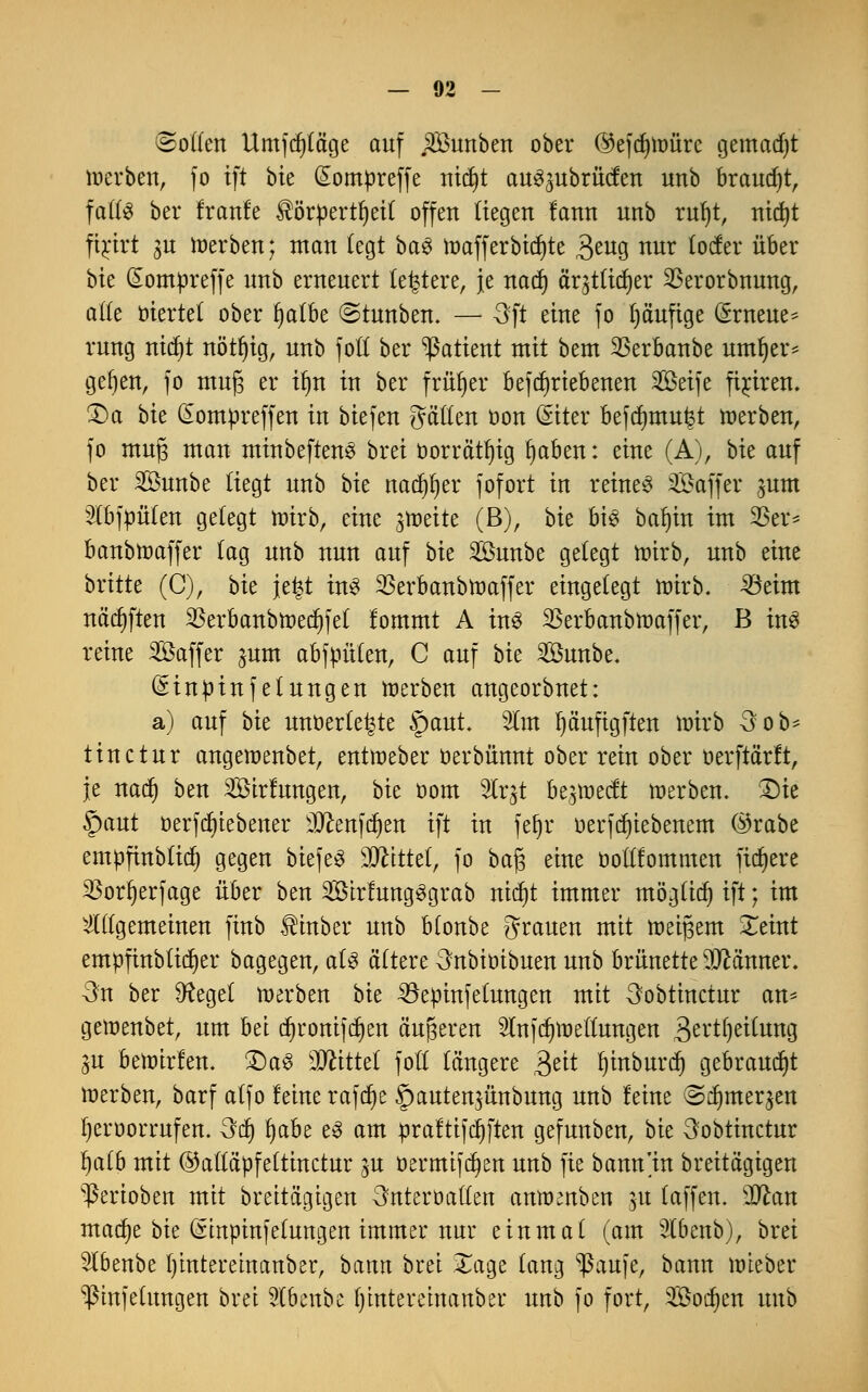 (Soften Umfdpge auf SÖhmbett ober @efcf)tüürc gemadjt werben, fo ift \>k (£ompreffe mdjt au^ubrüclen unb brauet, fafts ber Iranle $örpertf)ei( offen liegen lann unb rufyt, nicfyt firkt 3U Serben; man legt ba3 toafferotdjte 3^u9 «ur lote über bte Gtompreffe nnb erneuert teuere, je nadj ärjtltcfyer $erorbnung, aße ötcrtct ober §atbe ©tunben. — 3fi eine fo ()ä'ufige (ärneue* rung nid)t nötljig, unb fott ber Patient mit bem $erbanbe ttmfjer* gefjeit, fo mufj er il)n in ber früher betriebenen 2Beife fijrirert. £)a bk £ompreffen in biefen hätten oon (Siter befcfmtu^t werben, fo mufj man minbeftenS brei öorrätfyig fjaben: eine (A), bte auf ber Sßunbe liegt unb bk nadjfjer fofort in reinem Gaffer ^um 3fbfpü(en gelegt toirb, eine ^toeite (B), bk bis betritt im 25er* banbtoaffer (ag unb nun auf bk 2öunbe gelegt mirb, unb eine britte (C), bk \t%t ins SSerbanbnmffer eingelegt mirb. 33eim neigten 3Serbanbtoetf)fef lommt A m$ 23erbanbmaffer, B in$ reine SÖaffer jum abfpüten, C auf hk 2£unbe. (£inpinfelungen werben angeorbnet: a) auf bie unoerfe^te £>aut. 2lm Ijäuftgften mirb 3 ob* tinctur angemenbet, entmeber oerbünnt ober rein ober oerftärft, je natf) ben 2öirlungen, bie oom Wc$ beredt toerben. £)ie §aut oerfdjiebener sIftenfcf)en ift in fet)r üerfdjiebenem ©rabe empfinbtitf) gegen biefeS Mittzl, fo ba§ eine boüfommett fixere 33orr)erfage über ben 2Ötrftmg3grab rndjt immer mögttcf) ift; im ^((gemeinen finb $mber unb blonbe grauen mit meinem Xeint empfinbücfyer bagegen, a(3 öftere 3nbioibuen unb brünette Banner. -3n ber 9?ege( toerben bie 33epinfeiungen mit 3obtinctur an* gemenbet, um bet ct)ronifct)eit äußeren $n|dnoeuungen 3ertf)ei(ung gu bemirlen. £)a$ Mittä fotf längere $eit Ijmburdj gebraust toerben, barf alfo leine rafct)e §auten3Ünbung unb leine (Sduneqen fyeroorrufen. 3cl) fjabe e3 am praltifdjften gefunben, bie 3obtinctur fyaib mit ©aftapfeltinctur ju öermifcfyen unb fie bann'in breitagigen Venoben mit breitägtgen 3nterüaften amomben 51t (äffen. Tlan macfye bie (ämpinfetungen immer nur einmal (am Slbenb), brei 5lbenbe Ijintemuanber, bann brei £age (ang ^ßaufe, bann mieber ^ßinjehmgen brei 9lbenbe fymteretnanber unb fo fort, Socken unb