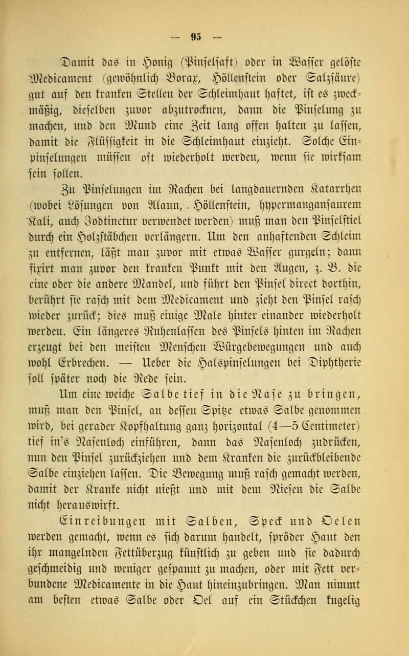 £)amit bau in §onig (^ßmfe(faft) ober in Saffet geCöfte Nl>tebicament (geiuöfynlid) ^Sorar, §ö((enftein ober ©afy'ä'ure) gut auf ben Iranfen ©teilen bei* (Stfjteimfjaut ^aftet, ift e£ ]\vcd^ mäßig, biefetben $uüor abmtrodnen, bann bie pnjetung 31t machen, unb ben üÖätttb eine Bett lang offen galten ju (äffen, bamit bie gtüjfigleit in bie ©djteimljaut etnjteljt. Solche Gin* pinfehtngen muffen oft nneberfjolt töetben, wenn fie nrirffatn fein fo((en. 3u $tnfe(ungen int 9tadjen Bei (angbauernben Katarrhen (wobei Söjungen oon Wann,. ©öftenftem, (jrwermanganfaurem •$aft, and) 3obthtctur uerwenbet werben) mufj man ben ^infelftiet burd) ein ©otzftä'bdjen üertängern. Hm ben anfyaftenben ©djtetnt gu entfernen, tagt man ^uöor mit etwas Gaffer gurgeln; bann fijrfrt man juoor ben franfen ^unft mit ben Singen, 3. $3. bit eine ober bit anbere SDftmbet, unb füfjrt ben $infe( birect bortljin, berührt fie rajd) mit beut sDtebicament unb $tel)t ben WinJet rajd) mieber $nxM; bteS muß einige Zitate fyinter einanber iDteberf)ott werben. (Sin längeres Dfctljenlaffen beS ^infets ^inten im Radien erzeugt hti ben meiften $)cenfd)en Sföürgebeloegnngen unb and) wofyl (srbredjen. — Ueber bit ©alspinfetungen bti SDtöfjtljerie fott fpäter nod) bie 9iebe fein. Um eine weidje ©atbetief in bieSftaje 3U bringen, mufj man ben ^infet, an beffen (Spi£e ttwaü (Salbe genommen wirb, bei geraber Kopfhaltung ganz Ijorijontat (4—5 Zentimeter) tief in'S Sftafentod) einführen, bann baS Sftafentod) zubrücfen, nun ben ^infel $nxM%itf)m unb beut Uranien bit jurücfbteibenbe @a(be ein$iet)en (äffen. $)ie ^Bewegung rnujz rafd) gemalt werben, bamit ber Kraule ntdjt niejst unb mit bem liefen bit ©a(be nidjt herauswirft. Einreibungen mit ©alben, ©peef unb De(en werben gemalt, wenn es ftdj barum Ijanbelt, fpröber ©aut ben u)x mangetnben Bettüberzug runftfttfj p geben unb fie baburd) gefdmteibig unb weniger gefpannt 3U machen, ober mit ftttt oer* bunbene 93cebicamente in bk ©aut hineinzubringen. ?Jcan nimmt am beften etwas <Sa(be ober Del auf ein ©tücfdjen lugelig