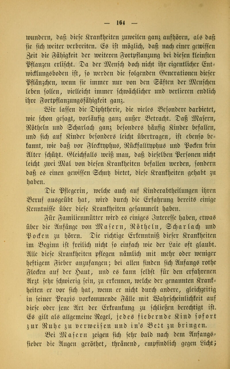 munbcrn, baß biefe &ranff)eiten jutoeilett ganj aufhören, als baß fte fid) weiter verbreiten. d% ift möglid), baß nad) einer gcroiffen 3eit bie gäfjigfeit ber weiteren ?3ortpftan3ung hä biefen fleinften ^)3f(an$en erftfdjt. Da ber Men)dj botf» nidjt il)r eigentlicher dmt* roicftungSboben ift, fo werben bie folgenben (Generationen biefer ^flän^en, wenn fie immer nur t>on ben ©äften ber D#enfd)en (eben f ollen, tüedeidjt immer fd)Wäd)ticrjer nnb vertieren enbfid) if)re gortpflansungSfäfjigfeit gan$. ©tr (äffen bie Dipljtfyerie, bie vieles 33efonbere barbietet, wie fd)on gejagt, vorläufig gan$ außer 33etrad)t. Daß Käfern, 9?ötl)etn unb ©d)ar(ad) gan$ befonberS t)äuftg ^inber befallen, nnb fid) auf $inber befonberS teidjt übertragen, ift ebenfo bc* fannt, tote baß vor gtecftrjüljus, ^ücffatlttwljuS unb ^ocfen fein OTter fd)ü1-$t ©teicljfallS weiß man, baß biefe(ben 'perfonen nid)t (eid)t swet Mai von biefen Üranf^eiten befallen werben, fonbern baß es einen gewiffen ©drnfe bietet, biefe $ranff)eiten gehabt $u I)aben. Die Pflegerin, welche and) auf ^inberabtljeitungen iljren 33eruf ausgeübt f)at, wirb burd) bk (Srfafyrung bereits einige tenntniffe über biefe £ranff)eiten gefammett fyaben. #ür gamitienmütter wirb es einiges 3ntereffe fyaben, etwas über bk Anfänge von Käfern, ^ötfyetn, ©djarlad) unb ^ocfen ju fjören. Die richtige ^rfenntniß biefer $ranfijeiten im beginn ift freilid) nidjt fo etrtfacr) wie ber Öaie oft glaubt. 2l((e biefe $r aufweiten pflegen nämtid) mit meijr ober weniger heftigem gieber anzufangen; bei aßen finben fid) anfangs rotfye glecfen auf ber §)aut, unb es lann felbft für ben erfahrenen 2lr§t fefjr fd)Wierig fein, $u ernennen, wdfyt ber genannten $ rauf* Reiten er vor fid) l)at, wenn er nid)t burd) anbere, gleichzeitig in feiner sßrarjS vorfommenbe gälle mit 3öa()rfd)ein(ic^leit auf biefe ober jene 3trt ber ßrlranfung ^u fd)ließen berechtigt ift. (SS gilt als altgemeine SReget, jebeS fiebernbe SNnb fofort $ur SRulje ju verWeifen unb in'S SSett $u bringen. 33ei Käfern geigen ftd) fef)r balb nad) bem InfangS* fieber bie 5(ugen gerottet, tfyrönenb, emvfinbtid) gegen £id)t;