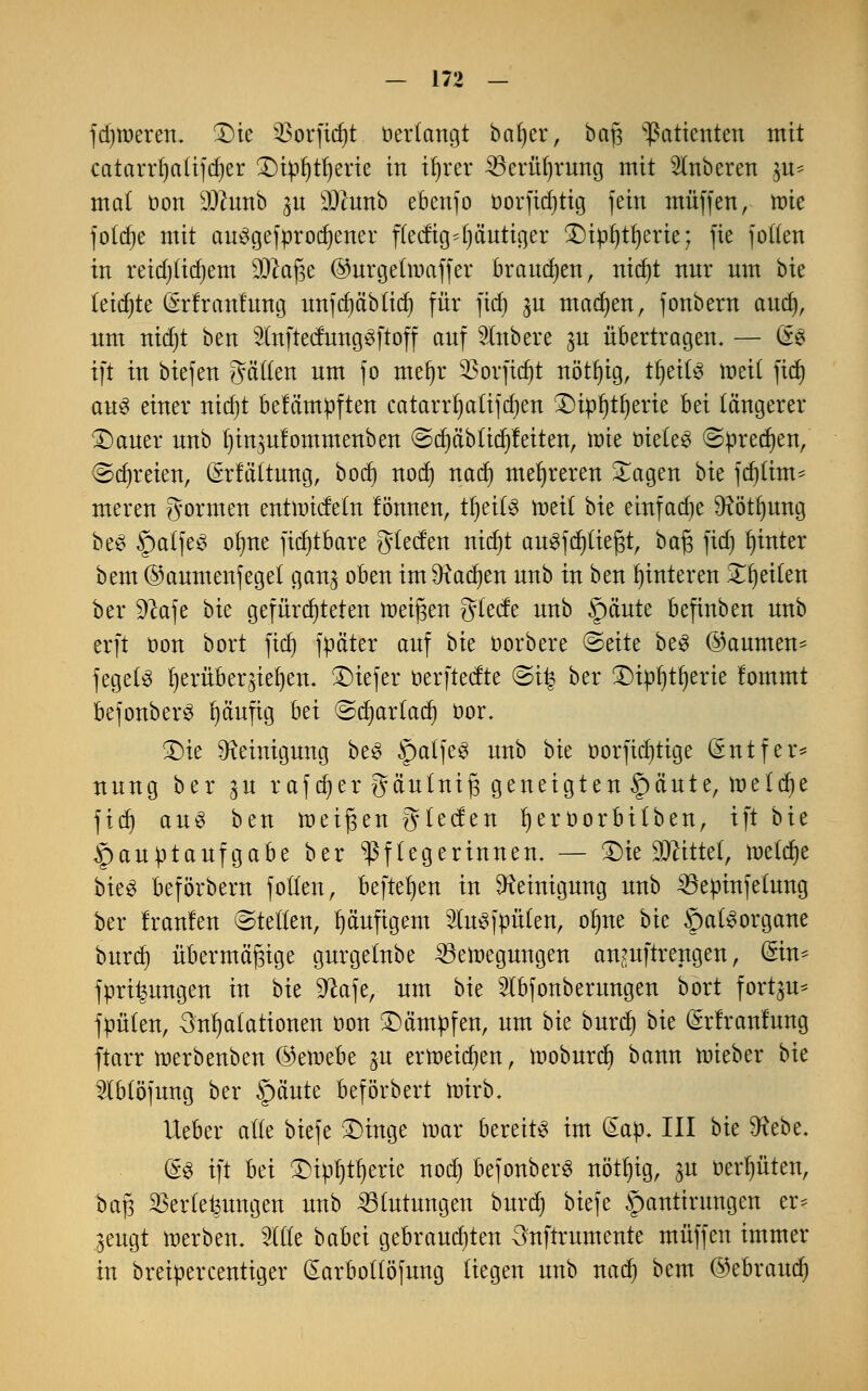 fdjroeren. £)ie 33orfidjt tierlangt baljer, bafj Patienten mit catarrfyalifdjer H)tpt)trjerte in ifyrer SBeriifjruncj mit Ruberen $u* mal oon 9)lunb p sD2unb ebenfo oorfid)tig fein muffen, mie foldje mit au^gefprocfyener ffecfig^l^äuticjer £)ipi)tl)erie; fie joden in reidjlidjem sUtaJ3e ©urgeünaffer brauchen, nidjt nur um bk leidjte (Srfranfung unfc^ä'blic^ für fid) ju madjen, fonbern aud), um nid)t ben 2(nftedungsftoff auf Rubere ju übertragen. — ü§ ift in biefen Jaden um fo mefyr 33orfid)t nötl)ig, tfjeils tt>eit ftd) au3 einer nidjt befämpften catarrljatifdjen ®ipf)tf»erte bei längerer £)auer unb fjin^ulommenben ©djäbtidjfeiten, rote oieleS ©predjen, ®d)reien, Grrfältung, bod) nod) nad) mehreren £agen bie fd)lim* meren gönnen entnndetn fönnen, tfjeitö roeit bie einfache 9?ötf)ung be£ SpalfeS olme fid)tbare gleden nid)t aufliegt, baß fid) lunter bem ©aumenfeget gan^ oben im $iad)en unb in ben Hinteren 5Tf)eilen ber Sftafe bie gefürd)teten feigen glede unb §äute befinben unb erft oon bort fid) fpäter auf bie oorbere ©eite be$ ©aurnen* fegetS fyerübeqiefyen. tiefer oerftedte ©i| ber £)ipl)tl)erie fommt bejonberS häufig bei @d)arlad) öor. £)ie Reinigung beS §atfe3 unb bie oorfidjtige (Sntfer* nung ber ^u rafdjer gäulnifj geneigten §äute, meiere fid) au3 ben raeigen gleden fyeroorbitben, ift bie Hauptaufgabe ber Pflegerinnen. — £)ie bittet, tnelcfye bieS beförbern f ollen, befielen in Reinigung unb SSepinfetung ber Iranlen ©teilen, häufigem lusfpülen, olme bie §a(§organe burd) übermäßige gurgelnbe 23ett>egungen anmftrengen, Sin* fpri^ungen in bie $ftafe, um bie 2lbfonberungen bort fortan* fpüten, Inhalationen oon kämpfen, um bk burd) bie Srlranfung ftarr tnerbenben ©etnebe gu ertr»eid)en, moburd) bann mieber bie ^(blöfung ber §äute beförbert nnrb. lieber alle biefe £>inge mar bereite im (£ap. III bk $Kebe. &$ ift bei £>ipf)tf)erie nod) befonberS nötfyig, ya oerl)üten, baß Verlegungen unb Blutungen burd) biefe §antirungen er* ^eugt tnerben. 2l(le babei gebraudjten 3nftrumente muffen immer in breipercentiger (Earbolföfung liegen unb nad) bem ©ebraud)