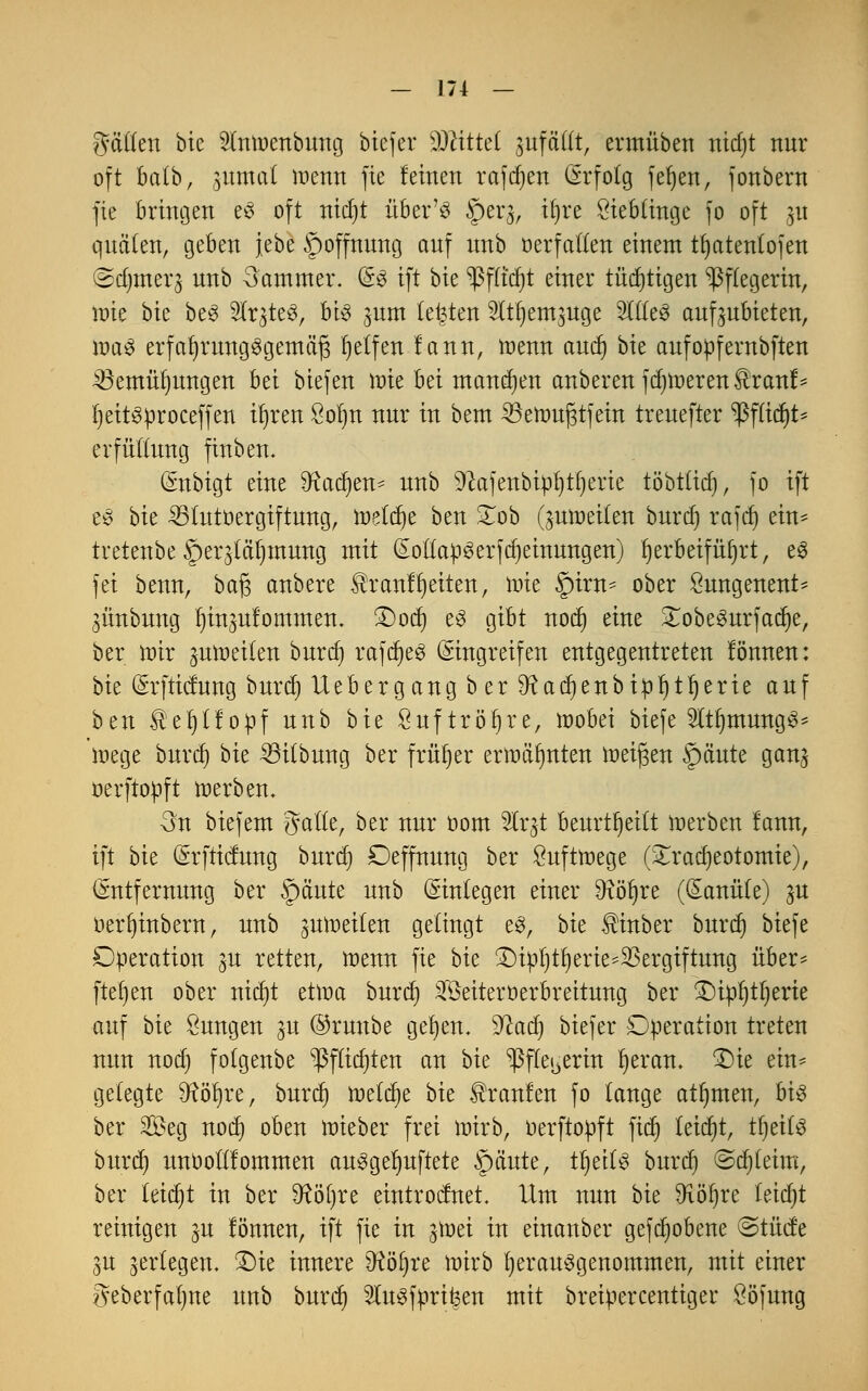 hätten bie luwcnbung biefer Glitte! jufäftt, ermüben nidjt nur oft batb, 3itma( wenn fie leinen rafdjen Erfolg fefyen, fonbern fie bringen eS oft nidjt über'ö §erj, iljre öiebtinge fo oft 31t quälen, geben jebe §offnung auf unb üetfatlen einem tfjatentofen (Sdjmerj unb Sammer. Es ift bie ^ßfßdjt einer tüchtigen Pflegerin, wie bie beS ^It^teS, bis jum testen ^It^em^nge SlfleS aufzubieten, was erfahrungsgemäß Reifen lann, wenn aud) bie aufoüfernbften 23emülmngen bei btefen wie hä mannen anbeten fd)toeren$ranf* fyeitSüroceffen iljren Sofjn nur in bem 23ewuj3tfein treuefter *ßflid)t* erfuttung finben. Enbigt eine SRadjen* unb 9cafenbipf)tf)erie töbttid), fo ift eö bit 23tutoergiftung, weldje ben £ob (^weiten burd) rafdj ein* tretenbe Sper^tälnnung mit EotlapSerfMeinungen) herbeiführt, es fei benn, baß anbete £tanff)eiten, tote §itn- obet Sungenent* 3Ünbung luuäufommen. 3)od) es gibt nod) eine £obeSurfad)e, ber wir ^moetten burd) rafd)eS Eingreifen entgegentreten lönnen: bie Erfticlung butd) lieber gang b er 9^acr)enbtpr)tr)erte auf ben teljllopf unb bie Sufttöfjte, wobei biefe ^tfjmungS* Wege butd) bu 23i(bnng btv früt)er erwähnten weißen §äute gan^ oetftopft werben. 3n biefem gälte, ber nur oom Wc%t beurteilt werben fann, ift bie Erfticlung burd) Deffnung ber Luftwege (£rad)eotomie), (Entfernung ber f)äute unb Einlegen einer Dtöfyre (Eanüte) ^u oerfyinbern, unb zuweilen gelingt eS, bie ^inber burd) biefe Operation 3U retten, wenn fie bie ^ipl)tfjerie*$ergiftung über- ftet)ett ober nicfyt etwa burdj 3fÖeitert»erbreitung ber £)ipl)tl)erte auf bie Sungen ^u ©runbe gelten. $cad) biefer Operation treten nun nod) folgenbe ^ßftidjten an bie ^ßfte^erin I)eran. £)ie ein* gelegte 9?öt)re, burd) welche bie Traufen fo lange atljmen, bis ber 2£eg nod) oben wieber frei wirb, oerftopft fid) teid)t, tfjeilS burd) itntioiriommen ausgelüftete f)äute, tljeits burd) @d)leim, ber teid)t in ber 9?öl)re eintrocfnet. Um nun bie 9xöf)re leid)t reinigen ju lönnen, ift fie in ^Wei in einanber gefdjobene @tücfe §u ^erlegen. £)ie innere SRöfjre wirb herausgenommen, mit einer ?veberfa()ne unb burdj 2iusfprif3en mit breipercentiger ööfung