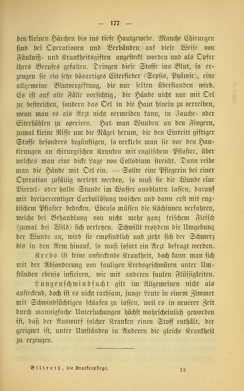 ben Keinen 5>ctrd)ett bis ins tiefe |)autgcwebc. SDcandje (£f)irurgen finb bei Operationen nnb SSerbftnben auf biefe SBeife üon gäulnifj* nnb $ranffyeitSgiften angefted't worbcn nnb als; Dpfer iljreS 53crufcö gefallen. ^Dringen biefe Stoffe in? 33 tut, fo er* jcugcn fie ein fel)r bösartiges (Siterfieber fSepfiS, ^tjämie), eine allgemeine Aötutoergiftnug, bk nur feiten überftanben wirb, GS ift auf alle ^äik norfidjtig, bie §änbe ttidjt nur mit Del ^u beftreidjett, fonbern baS Del in bie §aut hinein ju oerreiben, wenn man e§ als SCrgt nidjt oermeiben tarnt, in 3'audje* ober (giterr)ör)lert $u operiren. §at- man SÖimbcn an ben gingern, jUtmal flehte Dttffe um bk Sftcgd fjertttn, bk ben (Sitttritt giftiger Stoffe befottberS begüttftigen, fo oerftebe man fie oor ben §an- tirungen an dnrttrgifdjen brauten mit engtifdjem ^ftafter, über wtä)t$ man eine biefe Sage oott (^ollobium ftreidjt. 2)ann reibe man bk ©embe mit Del ein. — Sollte eine Pflegerin hü einer Operation zufällig oerlefet werben, fo ntufj fie bie SÖuttbe eine Stiertet* ober fjatbe Sttmbc im ^Baffer ausbluten laffen, barauf mit breipercentiger Qarbotlöfintg Waffen nnb bann erft mit eng- tifdjem ^ßfkfter bebeefett. (Sbenfo muffen bie Äöc^innen oerfaljren, tnelcfje bei iöetjattblimg oon nidjt mel)r gan$ frifdjem gleifd) (jumal ~bä Stlb) fidt) öerlefcett. Sdjmittt trd|bem bie Umgebung ber Sßunbe an, Wirb fie empfinblid) nnb ^ieljt ftet) ber Sdjmer.j bis in ben SUrrn fyiuauf, fo mu]3 fofort ein 5lr;5t befragt werben. UrebS ift feine anfteefenbe Ätanffjeit, bod) fann man fidj mit ber 3(bfonberung oon fauligen $rebSgefd)mürett unter Um- ftänben ebenfo inficiren, wie mit anberen faulen glüffigfeiten. Öungenfd)Winbfud)t gilt im allgemeinen nid)t als anfteefenb, bod) ift es niajt ratf)fam, junge Öeute tu einem 3ünwer mit Scfymittbfüdjtigcn fdjtafen 31t (äffen, weil es in neuerer 3eit burd) mannigfache Unterfucfyungen tjödjft wafjrfdjeintid) geworben ift, baf$ ber 2(uSWttrf folcfjer Traufen einen Stoff enthält, ber geeignet ift, unter Umftänben in Slnbcren bie gleiche ^ranffjeit 31t erzeugen. SBillrot^ , bie Staulenpfleße. jg