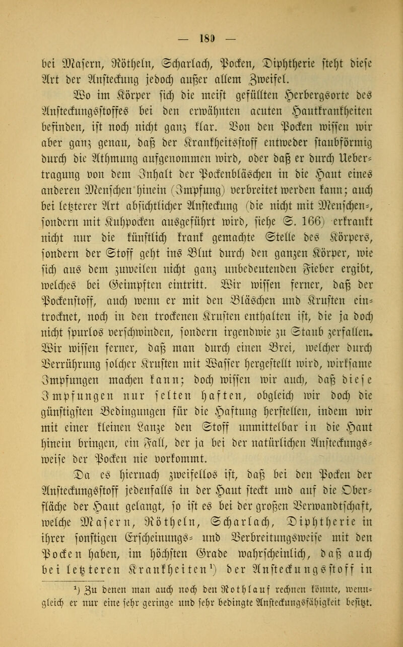 bei SÖcafern, 9tötf)e(n, (Bdjarlad), Torfen, £npl)tljerie ftel)t biefe Wct ber 2inftecfung jebodj aufjer allem £>mztftl. So im Körper jtdj bie meift gefüllten §erbergSorte be3 x)Xnftecfung$ftojfe8 bei ben ernmfmten acuten ©autfranfljeiten befinben, ift nod) nicf)t gang ftar. 23on ben Poeten tDtffcn toir aber gcm$ genau, ba§ ber ^ranfr)eit^ftoff enttoeber ftaubförmig buref) bie 2tt()mung aufgenommen toirb, ober bajs er burd) lieber* tragung üon bem <frtljalt ber ^octenbläscfien in bie ©aut eine3 anberen JDJcenjcöert hinein (3mpfung) Der breitet toerben lann; and) bei teuerer Wct abfict)t£tcf)er Slnftecfung (bie nidjt mit ffl&ttftytn*, jonbern mit ^uljpocfen ausgeführt nürb, fiet)e ©, 166) erfranft nicf)t nur bie fürtftücr) Iran! gemaebte (Stelle bee Körpers, jonbern ber (Stoff gel)t ins 331ut buref) ben ganzen förper, nne ftcf) aus bem ^moeilen nicf)t ganj unbebeutenben gieber ergibt, melcfje^ bei ©eimpften eintritt. Sir tmffen ferner, ba£$ ber v$ocfenftoff, and) inenn er mit ben 23tci3d)en unb Prüften ein* trodnet, nod) in ben troefenen Prüften enthalten ift, bie ja bod) nid)t jpurtoS oerjdjnnnben, jonbern irgenbnüe 51t 3taub jerfattetu Sir ttäffen ferner, baj3 man burd) einen 23rei, melier burd) $errüf)rung jotdjer Prüften mit Sajfer Ijergeftettt wirb, nürfjame 3müfungen macben fann; bod) miffen nur and), ba§ bie je Impfungen nur jelten haften, obgteid) mir boct; bie günftigften 33ebinguugen für bie Haftung Ijerftetten, inbem nur mit einer lleinen Sanje ben ©toff unmittelbar in bie öaut binein bringen, ein ^vafl, ber ja bei ber natürlichen 2(nftecfung3' ineije ber v$ocfen nie oorfommt £)a t$ Ijiernad) gtoeifello^ ift, baj3 Ui ben s^ocfen ber 3lnftecfung^ftoff jebenfatts in ber §aut fteeft unb auf bk Dber* fläche ber Spant getaugt, jo ift e3 bei ber großen SBerttmnbtfdjaft, loelc^e SOcajern, 9^ötf)eIn, ©d)ar(ad), SHpljtljerie in ir)rer jonftigen (srjcfyemrmgS* unb 23erbreitung3u)eije mit ben $ocfen l)aben, im pd)ften ©rabe toaljrjdjeinticf), bafj and) bei (enteren ^ranUjeitcn1) ber 2tnftecfungSftoff in J) ßu betten man audj) ttod? bm Sftotfylauf rednten fönute, rcemt* gtetc^ er nur eine fefyr geringe unb fe^r Bebtngte 5tnftednng§faf)igfeit Befifct.