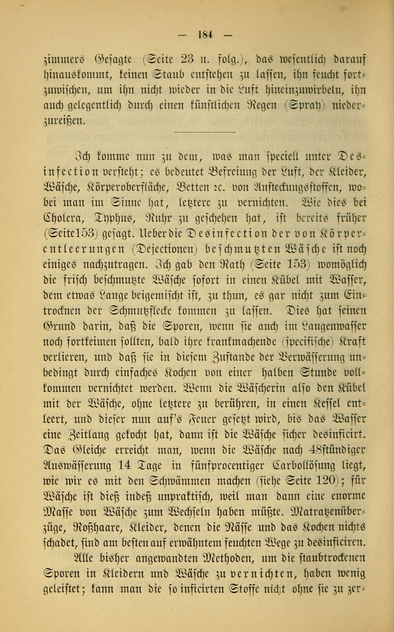 SimmerS (Gejagte (Seite 23 n. folg«), ba3 tt>ejent(id) barauf l)inausfommt, feinen Staub entfielen )u (äffen, i(jn feucf)t fort* ^umifdjen, nm i(m nicf)t nüeber in bk ^uft fjinein^uroirbetn, ifjn anef) ge(egentüd) bnrd) einen fünfttieften Dxegen (Sprati) nieber- mreijsen. 3dj fomme nnn ]\x bem, wae man fpecie(( nnter £)e3- infection berfteljt; es bebentet Befreiung ber Suft, ber Kleiber, Sä'fcfje, &örperoberf(ad)e, Letten :c. üon 2(nfted:ung3ftoffen, too^ bei man im Sinne (jat, (entere $u oerniebten. Sie bk$ hü (£fjo(era, Xtmfyne, -Knfjr m gejefteften fyat, ift bereite früher (Seitel53j gefagt lieberbie £)e3infection ber öon Körper* entteernngen (3>jectionenj bef djmn^ten Sä'fcbe ift nod) einiget nad^ntragen. -3d) gab ben SRatf) (Seite 153; toomögtidj bk frifrf) befd)tnu£te Söctfdje fofort in einen Hübet mit SSaffer, bem etroaS Sauge beigemifcfjt ift, ]u tftnn, e3 gar nid)t ^um (Sin* troefnen ber ©d)mu£f(ec£e fommen ]u (äffen. £)ie3 (jat feinen ©rnnb barin, baf$ bie Sporen, tnenn fie and) im Öaugentnaffer nod) fortleimen fo((ten, ba(b it)re franfmaefjenbe (fpecinjdje) Hraft oerüeren, nnb baf$ fie in biejem 3uftanbe ber ^erttmfferung un- bebingt bnrd) einfadjee Hodjen oon einer fyatben Stnnbe ooü% fommen oernidjtet merbem Senn bie Sä'fdjerin a(fo ben Hübet mit ber Säfcfte, ofme (entere $u berühren, in einen Heffet ent* (eert, nnb biefer nnn aufs fi-mtv gefegt ftnrb, bi$ ba$ Saffer eine 3eü(ang gefocfyt ftat, bann ift bk Safere ficfjer besinfteirt. £)as ©(eicfje erreicht man, raenn bk Sfifdje nad) -fSftünbiger 2ten>äfferung 14 Xage in fünfprocentiger (£arbo(föfung (iegt, rote mir es mit ben Sdjnnimmen machen (fiefte Seite 120); für 2Mfd)e ift bk$ inbefs unpraftifd), roetf man bann eine enorme Sftaffe öon Sä'fdje }um Sedjfeftt ftaben müfjte. $tfatra£enüber* $üge, ^o^aare, Hteiber, benen bie üftä'ffe nnb ba% Hocken nttfjts ferjabet, finb am beftenanf ermähntem fendjten Sege }u beeinficiren. Wit bisher angenmnbten $cetljoben, nm bk ftaubtroefenen Sporen in Hteibern nnb Safere }u oernidjten, ftaben menig geletftet; fann man bie fo inficirten Stoffe nidjt ofme fie 31t 3er*