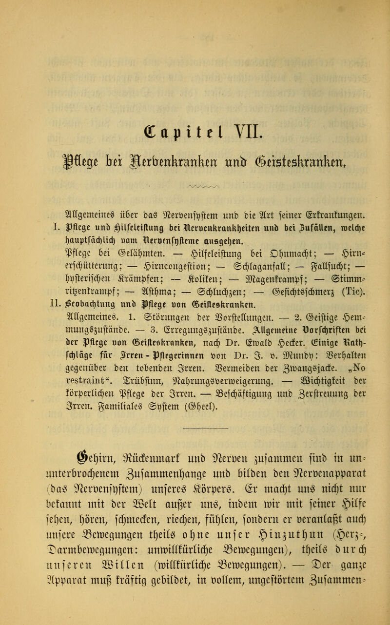 Capttel VII. Mgememe§ über ba§ Dcerbenföftem unb bie 2frt fetner (grfranfungen. I. Pflege unb ^üfeleiflung bei Nervenkrankheiten unb bei Zufällen, raeld)e hauptfächltch uom Heröenfnpeme ausgehen. Pflege bei ©elafymten. — §i(fe(eiftung bei Dlntmad;t; — öirn* erf dmtterung; — §trncongeftton; — @cf)taganfatl; — $aU\ü$t; — f^ftertfdjen Ä'räm^fcn; ~ Äolifeu; — äKagenframJjf; — «Stimm* ritjenframpf; — 2tftt)ma; — ©cfyfodfoett; — ©efic^tsfebmera (Tic). IL Beobachtung unb pflege uon ©etßeskranken. Mgemetnes. 1. (Störungen ber $orftettungen. — 2. ©eifrige §em* mung§3u[tänbe. — 3. (SrregungSjuftaube. allgemeine Dorfchriften bei ber Pflege uon (Seiftes kranken, nad) Dr. (Stoalb £>ecfer. (Einige Hath- fchlägc für JJrren - Pflegerinnen fcon Dr. 3- ö. iDcunbti: 2>err)aÜ-en gegenüber ben tobenben 3rren. SBermeiben ber 3rDanS^iac^e- »N° restraint. £riibftmt, Sftafyrunggtterroeigerung. — 2Bicr)ttgfeit ber förderlichen Pflege ber 3rren. — 33efd)äftigung unb 3erfti:euuTtS ber 3rreiu familiäres Softem (®r)eel). j&efyirtt, iRMtnmaxt unb üfteröen mfammen fiitb in un- unterbrochenem ,3ufammeni)ange unb büben ben 9?crt)cnapparat (öa$ Heroenfi)ftem) unfereS ÄörperS. Gsr madjt uns nidjt nur befemnt mit ber 2£e(t auger uns, inbem mir mit feiner £)üfe fefyen, fjören, fduueefen, rieben, fügten, fonbern er üerantafjt and) unferc ^öetnegungen tfjeÜS oljne unfer §tn,3uti)un (§eq^, Darmbeincgungen: unroittfürtidje 23eit>egungen), tfjcüS burd) unferen Sitten (nriftfürftdje ^etnegungen). — 3)er gan^e Apparat muf$ träftig gebübet, in botfem, ungeftörtem 3ufammen*