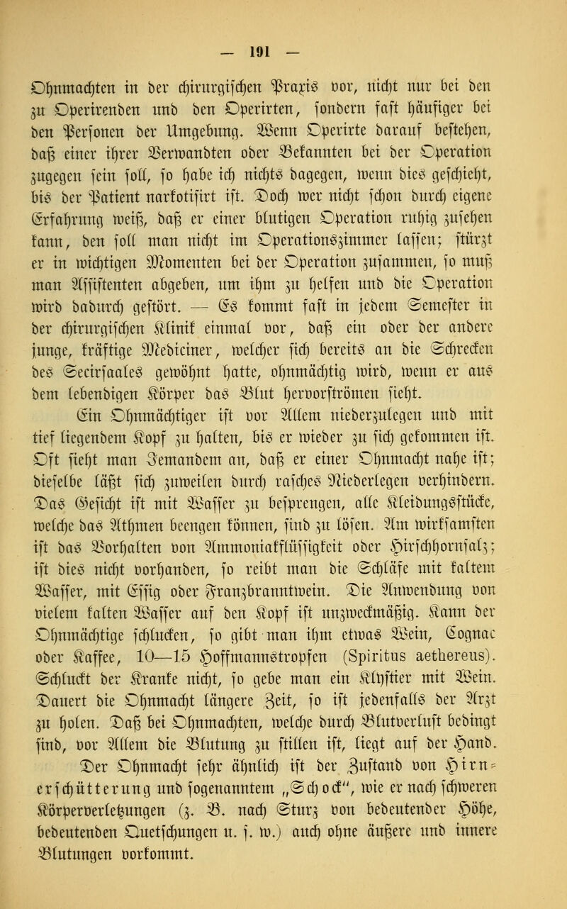 Of)nmad)ten in bcr d)irurgifd)en ^raris oor, nidjt nur bei ben 31t Operirenben nnb ben Operirten, fonbern faft fjäufiger bei ben ^erfonen ber Umgebung. Senn Operirte barauf befielen, baf$ einer ifyrer SBertoanbten ober Gelaunten bei ber Operation zugegen fein fo((, fo f)abe td) nit^tö bagegen, roenn bieS gefdjteljt, bis ber Patient narfotifirt ift. £)od) roer nid)t fd)on burd) eigene (Srfafyrung m\$, bafj er einer Mutigen Operation rufyig ,wfefjen fann, ben fot£ man nid)t im Operation^immer (äffen; ftirqt er in triftigen Momenten bei ber Operation Rammen, fo mufs man 3lffiftenten abgeben, um iljnt m Reifen nnb bie Operation wirb baburd) geftört. — @8 !ommt faft in jebem (Semefter in ber d)irurgifd)en Utinif einmal oor, bafj ein ober ber anbere junge, frä'ftige SJttebtcmer, toetdjer fief» bereits an bk ©djrecfen beS ©ecirfaateS gewöhnt fyatte, ofynmädjtig arirb, raenn er aus bem (ebenbigen Körper baS $8int Ijeröorftrömen fieljt. (Sin Olmmä'd)tiger ift oor Wim meberjulegen nnb mit tief tiegenbem topf ^u galten, bis er arieber 31t fid) gelommen ift. Oft fieljt man Semanbem an, ba£ er einer Ofmmadjt nafye ift; biefetbe (aßt ftcf» gittoetfen burd) rafdjeS üfttebertegen oerfyinbern. £)aS ©eficfjt ift mit Saffer 31t befprengen, alte $(eibungSftücfe, toetdje baS Widmen beengen lönnen, finb 31t (Öfen, Im nnrffamfteu ift baS SBorfjalten oon 9lmmoniafflüffigfeit ober §irfd)f)ornfat$; ift bieS nid)t öorfyanben, fo reibt man bie ©dpfe mit faltem Saffer, mit (Sffig ober granjbramtttoem. £>te 5(ntoenbung oon oie(em falten Saffer auf ben topf ift unameefmäßig. f cum ber 0()umä'd)tige fd)(uc!en, fo gibt man itjm eüoaS Sein, (Sognac ober Kaffee, 10—15 SpoffmannStropfen (Spiritus aethereus). ©djfacft ber franle nidjt, fo gebe man ein tUjftter mit Sein. dauert bk Ofmmad)t längere ,Qe&, fo ift jebenfatfs ber Ux$ ju t)o(en. £)afj M Oljnmadjten, wifyt burd) $(utoer(uft bebingt finb, oor Ottern bie Blutung ju füllen ift, (iegt auf ber §anb. £)er 0()nmad)t fet)r äfmltd) ift ber 3«ftanb oon f)tr.n* erfd)ütterung nnb fogenanntem „©djod, \vk er nad) ferneren törperoerte^ungen (3. 23. nad) ©turj oon bebeutenber §öfye, bebeutenben Quetfdmngen u. f. 10.) and) ofyne äufjere nnb innere 3S(utungen oorfommt.