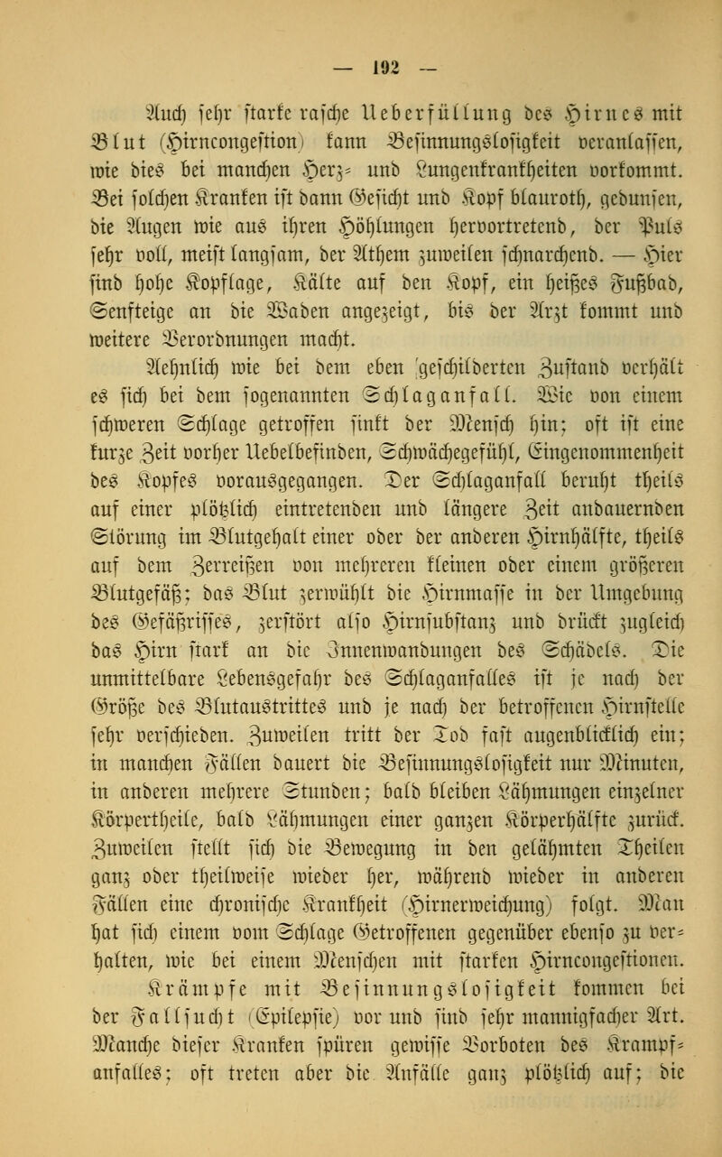 2lud) jel)r ftarfe rafcfje Ueberfüüung öcs .9inte3 mit 35 litt (©trncongeftionj fann ^efinnungstoftgfeit oerantaffen, rate bie3 bei mannen ©er$* unb öungenfrarifljeiten oorfommt. 33ei folgen Äranlen tft bann @eftd)t nnb .viotif b(aurott), gebunjen, bie fingen rate aus iljren ©öijiungen Ijeroortretenb, ber tynU fefjr ood, ntetft (angjam, ber 2Ctl)em $uraei(en jdmardjenb. — ©ter finb f)ol)e $opf(age, Mite auf ben &opf, ein f)eij3e3 guftbab, ©enfteige an bk 25aben angezeigt, bi$ ber SCrgt fommt unb »eitere SSerorbnwtgen mad)t STeljnftdj rote hti bem eben 'gejdjitberten 3uftanb ücrijätt e3 fief) hti bem jogenannten (Sd)tag aufall. 2öte oon einem fdjroeren Sd)(age getroffen finft ber DOcenfct) f)in; oft tft eine fur^e 3eit oorfyer Ueoelbeftnben, Sdjroädjegefüljt, (Eingenommenheit be£ ftopfeS üorau§gegangen. Der (Bdjlaganfatt beruht tljeifä auf einer ptöfeücr) eintretenben unb längere $ät anbauernben Störung im £Hutgel)a(t einer ober ber anberen ^rintfja'ffte, tt)eiC^ auf bem Berreifsen oon mehreren Keinen ober einem größeren SBtutgef äjs: ba§ 4S(ut jerroitljtt bk ©irnmaffe in ber Umgebung be§ ®efäßriffe£, jerfiöri a(fo §irnfubftan$ unb brücf't ^ugteid) ba£ §irn ftarl an bic 3nnenraanbungen be§ ©djäbefö, £)ie unmittelbare £eben§gefaf)r beS ©djlaganfaüee tft je nad) ber ©röfje be3 23futau3tritte3 unb je nad) ber betroffenen ©irnftellc fet)r öerfcfn'eben. 3urae^en tritt ber Xob faft augenbIMid) ein; in mannen Ratten bauert bk ^SefinnungSfofigfeit nur ahmten, in anberen mehrere 3tunben; ba(b bleiben Säfjmungen einzelner föörpertfjeKe, halb ^äbmungen einer ganzen Äörüerplfte jurM. 3uroei(en ftedt fid) bie 33eraegung in ben gelähmten Tf)ei(en gan; ober tfjetfroeife raieber ijer, rocüjrenb raieber in anberen gaden eine djronijdje Äranfijeit (©irnenneidmng) folgt. Wlau Ijat fid) einem oom Sd)(age (betroffenen gegenüber ebenjo ju öer= Ratten, raie bei einem DJcenjdjen mit ftarfen ©iracongeftionen. Krämpfe mit 33ejinnung$fojigfeit fommen bei ber gaUfudU (Gpitepfie) oor unb finb fer)r mannigfacher 2lrt. sJ01and)e biejer Traufen jpüren geraiffe Vorboten bee Rrampf* attfatfeS; oft treten aber bk Slnfade gang ptöfettdj auf; bk