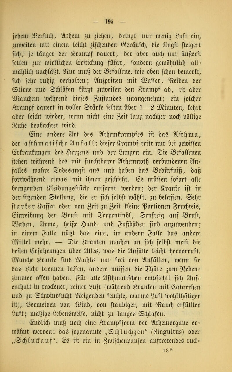 jebem 3>crfud), 2ltf)em ^u $icf)en, bringt nur wenig &tft ein, ^uroeiten mit einem teidjt ,$ifdjenben (^erciufd), bk 3(ngft fteigert ftd), je länger ber Krampf bauert, ber aber and) nnr äu^erft fetten ntr nrirf'tidjen Crrfticfung füfjrt, fonbern gemöljntidj all* mäljlid) nadpfjt. 9fttr muß ber Gefallene, mie oben fdjon bemerft, fid) fefjr rufu'g Debatten; ^(nfürifeen mit SBaffer, Reiben ber ©ttrne nnb Sdpfen furjt jnmeiten ben trampf ab, ift aber ^andient mäljrenb biefeS 3wftanbe^ unangenehm; ein fotdjer Krampf banert in Dotter Stärfe fetten über 1 —2 Ginnten, fet)rt aber kidjt wieber, menn nidr)t eine 3eü tang nadjfjer nodj öötlige SRufje beobad)tet mirb. Eine anbere 2trt be3 5(tt)emframpfe3 ift ba£ Slftfjma, ber a ft 1) m a t i f d) e 21 n f a 11; biefer Krampf tritt nnr im geroiffen Erfranfungen be£ Seitens unb ber Zungen ein. £)ie Gefallenen ftet)en mäfyrenb be$ mit furchtbarer 2ltl)emnotl) oerbunbenen 2tn* faffcö roaljre XobeSangft au& nnb fyaben baS Gebürfniß, baß fortroöfjrenb etroaS mit ifjnen gefd)ie(jt. Es muffen fofort alte beengenben tteibungSfrücfe entfernt werben; ber Traufe ift in ber fi^enben Stellung, bk er ftd) fetbft mäf)tt, ^u belaffen. @efjr ftarler üaffee ober oon £ät ju 3eit f leine Portionen ^rucfjtetö^ Einreibung ber Gruft mit Terpentinöl, (Senfteig auf Gruft, 2£aben, 2lrme, i^etge ©anb- unb gußbäber finb an^umenben; in einem gälte nü^t ba$ eine, im anbern gälte baS anbere Mittel mefyr. — £)ie kraulen matten an fid) fetbft meift bk beften Erfahrungen über %tk§, roa3 bie Unfälle leicht fjeröorruft 9Jcand)e tranfe finb 9^acf)t^ nur frei oon 2Infätten, wenn fie ba3 £id)t brennen taffen, anbere muffen bk £l)üre ($um 9M>en* gimmer offen l)aben. gür alte 2lftf)matifdjen empfiehlt fid) 9luf* enthalt in trocfener, reiner Suft (mäljrenb Uranien mit Eatarrt)en unb 3U Sdjroinbfudjt 9?eigenben feudjte, warme öuft wohltätiger ift), ^Bermeiben üon SÖinb, oon ftaubiger, mit SRaud) erfüllter £uft; mäßige öebenöweife, triebt $u langes Sdjtafen. Enbtid) muß nodj eine trampfform ber Itljemorgane er* wäfjnt werben: baS fogenannte ,,@tf)Indien (Singultus) ober „Sd) tuet auf. Es ift ein in 3wifd)enpaufen auftretenbeS rud> J3*