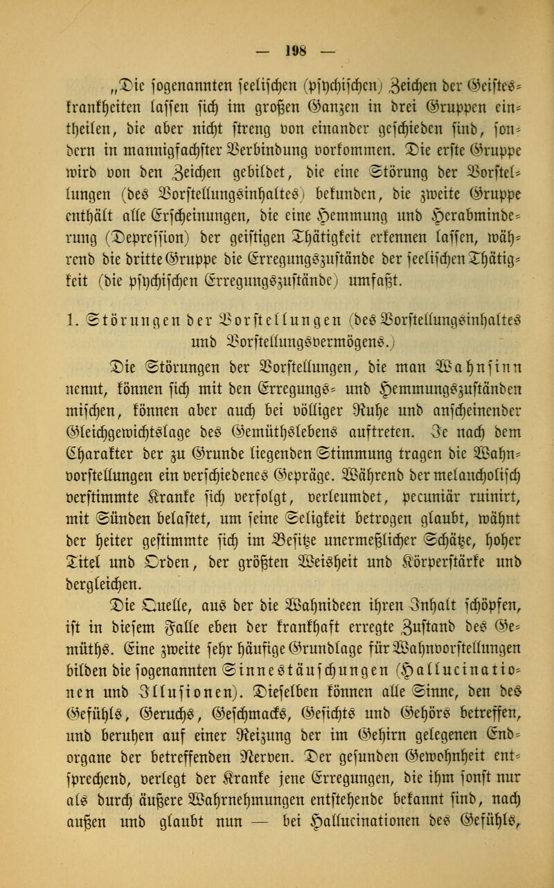 „£)ie fogenannten feelijcfyen (pft)rf)ifrf)cn; 3eid)en ber ©eifte$= franffjeiten (äffen fid) im großen ©an^en in brei ©ruppen ein^ tfyeifen, bie aber nid)t ftreng oon einanber gcfcfyieben finb, fon* bcm in mannigfacher 23erbinbung oorfommen. £)ie erfte ©ruppe mtrb oon ben £tid)m gebitbet, bie eine Störung ber SSorftel* iungen (bes ^orfteÜungSinfjalteS) befunben, bit fäüU ©ruppe enthält alle (Srfdjeinungen, hu eine Hemmung nnb §erabminbe^ rnng (Depreffion) ber geiftigen Xljärigfett erlernten (äffen, rnäf)- renb bie britte ©ruppe bie (Srregung^uftänbe ber feetifrfjen^ätig^ feit (bie pftydjifdjen (Srregung^uftänbej umfaßt. 1. Störungen ber Verkeilungen (be£VorftellungeinfyalteS nnb 2>orftellung3t>ermögenS.) £)ie Störungen ber SBorfteltungen, hk man 2£af)nfinn nennt, fönnen fid) mit ben Erregungen nnb §emmung^uftanben mifdjen, fönnen aber aud) hä oölliger 9?ul)e nnb anfdieinenber ©leid)getr>id)t3lage be§ ©emütljstebens auftreten. 3e nad) bem Efyarafter ber §u ©runbe liegenben Stimmung tragen bie Salm- üorftellungen ein Betriebenes ©epräge. Säfyrenb ber melandjolifd) oerftimmte Traufe fid) verfolgt, oerleumbet, peeuniär ruinirt, mit Sünben belaftet, um feine Seligfeit betrogen glaubt, ma'lmt ber fyeiter geftimmte fid) im 33efi£e unermeßlicher Sd)ä^e, fyoljer Xitel nnb £)rben, ber größten 2öei3l)eit nnb Hörperftärfe nnb bergleidjen. SDie Cuelle, au§ ber bk Saljnibeen ifyren Snljalt fd)öpfen, ift in biefem galle eben ber franffyaft erregte äuftanb De^ ®e* mütf)8. (Sine jtoette fet)r pufige ©runblage für Salmoorftellungen bifben bie fogenannten StnneStäufdjungen (f)allucinatio* ntn nnb 3llufionen). SDiefelben fönnen alle Sinuc, ben be$ ©efä^i ©erudjS, ©efdjmacfe; ©efidjts unb ©el)ör3 betreffen, nnb berufen auf einer Neigung ber im ©efjirn gelegenen @nb= organe ber betreffenben Heroen. 3>er gefunben ©eit)or)rtr)ett ent= fpred)enb, oerlegt ber Uranfe jene Erregungen, tu ifjm fonft nur als burd} äußere Saljrneljmungen entfteljenbe befannt finb, nad) außen unb glaubt nun — hd §allucinationen bee ©efüfyle;