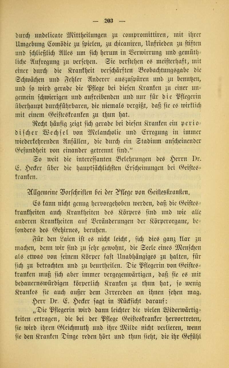 burd) unbelicate DJtittfyeilungen gu comttromittiren, mit iljrcr Umgebung (£omöbie pt fielen, gtt djtcamren, Unfrieben p ftiften unb fdjtiepd) 9XtCe6 um fid) fyerum in SBermirrung unb gemütf)* (icbe Aufregung p tterfe^en. ©ie üerfteljen e3 meifterfjaft, mit einer burd) bie Ätanfljeit üerfrfjärften Beobachtungsgabe bie <&ti)toad)tn unb genfer Ruberer auspfpüren unb p beulten, unb fo mirb gerabe bk Pflege bei biefen kraulen gu einer im* gemein fdjnnerigen unb aufreibenben unb nur für bie Pflegerin überhaupt burd)füt)rbaren, bie niemals öergifjt, bafj fie e$ mxtlid) mit einem @eifte^!ranlen p tjjun Ijat. fözfyt t)äufig geigt fid) gerabe bei biefen trauten ein perio= btf(f)er 2öed)fe( öon DJMandjolie unb Erregung in immer ttrieberfeljrenben Unfällen, bie burd) ein Stabium anfdjeinenbcr ©efunbfyeit t)on einanber getrennt finb. 5o weit bk intereffanten Belehrungen beS §errn Dr. (L §ecfer über bie fyauptfädjttdjften (Srfdjeinungen bei ©etftes* franfen. OTgemeine «Xtorfcfjriffen ki oer 2?fTegc Don &eifie$ßranftent &§ Um tttdjt genug fjeröorgefjoben werben, bafj bie ©eiftee- franfljeiten and) tranffyeiten be3 ÄperS finb unb wie alte anberen tranffyeiten auf Sßeränberungen ber ^ötperorgane, be= fonberS be£ ©efyirneS, berufen. gür ben öaien ift e3 nidjt leicht, fid) bieg gang Kar 31t machen, benn mir finb p fet)r gewohnt, bie @ee(e eines ^ftenfdjen ai$ etwas dou feinem Körper faft Unabhängiges p Ratten, für fid) p betrauten unb p beurteilen. Qu Pflegerin öon ©eiftes* franfen muß fidf) aber immer ^-gegenwärtigen, ba£ fie eS mit bebauernSwürbigen förtierfid) Traufen p tl)un l)at, fo wenig ÜitanfeS fie aucf) außer bem 3rrereben an Üjnen fefyen mag. §err Dr. (§. §ecfer fagt in 9?üdfid)t barauf: „£)ie Pflegerin wirb bann leichter bk öielen 28iberwärtig- feiten ertragen, bie hä ber Pflege ©eifteSfranfer Ijeröortreten, fie wirb ifjren (Meidjmutf) unb %e SDiitbe nid)t vertieren, wenn fie ben Traufen 1)inge reben t)ört unb tfyun iiel)t, bk iljr ©efüfyl