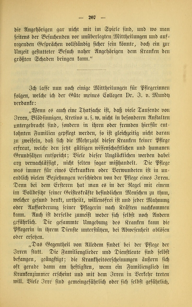 bic Angehörigen gar nidjt mit im <&pkte färb, unb roo man fettend bcr SSefudjenben t>or unüberlegten SDtfttJjeifangen unb auf^ regenben ®efpräd)en ooftftänbig fidjer fein tonnte, bocf) ein jur Unzeit gematteter 23efud) nar)er Angehörigen bem Uranien ben größten ©djaben bringen lann. 3dj taffe nun nod) einige SOHttljeUungert für Pflegerinnen folgen, meiere ic^ ber (Mte m.eineS Kollegen Dr. 3. ö. SDftmbty tterbanle: „Senn e3 and) eine Xf)atfad)e ift, baf$ biete £aufenbe oon 3rren, Rtöbfinnigen, Kretins u. f. ro. nid)t in Befonberen Anftatten untergebradjt ftnb, fonbern in il)ren ober fremben hierfür ent* lohnten gamilien gepflegt roerben, fo ift gleichzeitig nidjt baran iu groeifetn, bafs ftcfj bie Wlttyioiji biefer tränten leiner Pflege erfreut, meiere ben \t%t gültigen nüffenfd)afttid)en unb Rumänen ©runbfä^en entfpridjt; 3Sie(e biefer ltng(üd(id)en roerben babet arg oernadjtäffigt, nict)t fetten fogar mifjrjanbett. 2)ie Pflege roaS immer für eines (Srtrantten ober SBerronnbeten ift in un* enbtidi trieten Regierungen r>erfd)ieben t>on ber Pflege eines 3tren. £)enn bei bem (öfteren fyat man e£ in ber SHeget mit einem im SBottbeftfce feiner ©eifteSträfte befinbtidjen TOextfc^en gn tfyun, roe(d)er gefunb beult, urtfjeitt, roittensfrei ift unb jeber 9Jtarjnung ober Aufforberung feiner Pflegerin nad) Gräften nad)tommen lann. lud) ift berfetbe gnmeift roeber fid) fetbft nod) Anbern gefärjrtid). £)ie gefammte Umgebung beS kraulen lann bie ^ftegerin in irjrem $)ienfte unterfingen, hä Abroefentjcit abtöfen ober erfe^en. „£)a3 @egentf)eil r>on Aliebem finbet bei ber Pflege ber 3rren ftatt. £)ie gamitiengtieber unb ÜDienftlente ftnb felbft befangen, geängftigt; bk IhantfjeitSerfdjeinungen äußern fidf» oft gerabe bann am Ijeftigften, roenn ein gamifiengtieb im Urantengimmer erfdjeint unb mit bem 3rren in 2>erlel)r treten roift. SBtele 3rre ftnb gemeingefäljrtid) ober fid) fetbft gefäljrtid),