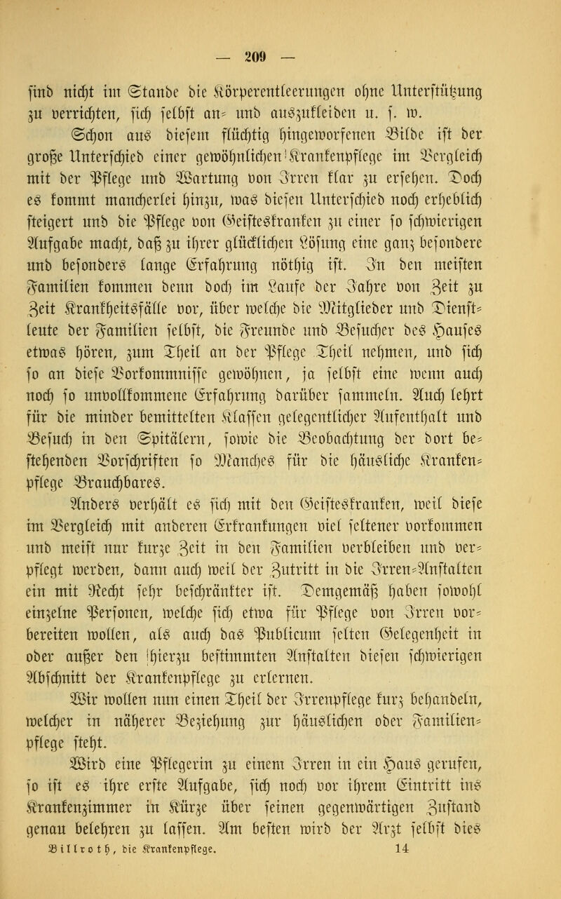 finb nid)t im ©tonbe bie ^örperentleerungcn ofme Uitterftfifcmtg 3U oerridjten, fid) felbft an^ imb au^ufleibeu u. f. \v. (5d)on an6 btefem flüchtig Ijingeinorfenen 33ilbe ift ber große Untersteb einer getoöl)ntid)en!3lranfenpffege int ^crgteid) mit ber Pflege unb Sartung oon 3rren Kar jtt erfeljcn. Dorf) e£ fommt mancherlei Ijinju, ttm$ biefen itnterfd)ieb nod) erf)eb£tcf) fteigert nnb bk Pflege oon @eiftegfranfen jtf einer fo fdjnrierigen Aufgabe mad)t, baß ju ifjrer glücffidjen Ööfung eine gcmj befonbcre nnb befonbers lange (Srfaljrung nötf)ig ift. 3n ben meiften Familien fommen benn bod) im Saufe ber 3aljre öon $nt in tyit ®ranfl)eit8fäfle oor, über meiere bie yjtitgtieber nnb Dienft* lente ber gamilien felbft, bk Jreunbe nnb SBefudjer be3 §aufe3 ertrag f)öten, ^nm Xi)eit an ber Pflege Zfytii nehmen, nnb fief) fo an biefe 3?orfommniffe gemötjnen, ja felbft eine raenn and) nod) fo nnbolllommene (Srfaljrwtg barüber fammetn. 2ludj lefyrt für bk minber bemittelten klaffen gelegentlicher Wirf enthalt nnb $efud) in ben (Spitälern, fonrie bie 33cobad)tung ber bort be* fteljenben SSorfdjriften fo 9)cand)e3 für bk Ijctugttdje Uranien* pflege 33raud)bareg. SfaberS üerptt e3 fid) mit ben ©eifte^f raufen, roeil biefe im SBergteidj mit anbeten (Srfranfungen oief feltenet oorlommen nnb meift nur Inr^e gett in ben gamilien verbleiben unb üer* pflegt werben, bann aud) metl ber antritt in bie ^rren^lnftalten ein mit ^Redjt fefyr befdjränfter ift. Demgemäß Ijaben fomof)! einzelne ^ßerfonen, welche fid) eüt>a für Pflege öon 3rren oor- bereiten motten, als aud) ba$ publicum feiten Gelegenheit in ob et außer ben jfjierp beftimmten Wnftalten biefen fdjnrierigen Wbfdmitt ber ffranfenpftege $u erlernen. Sir motten nun einen £I)eit ber 3rrenpftege lutg befjanbetn, meldet in näherer SSen'eljung jur t)än$tid)en ober ^anritten* pflege fteljt. Sßirb eine Pflegerin ju einem 3rren in ein §au3 gerufen, fo ift eg tt)re erfte Aufgabe, fid) nocl) oor ifyrem (Eintritt ins ^tanfen^immer in Äürje über feinen gegenwärtigen 3uftaitD genau belehren ^u (äffen. 21m beften wirb ber 2trjt felbft hk$ 33 i It r o t fj, bie Äranfenpflege. 14