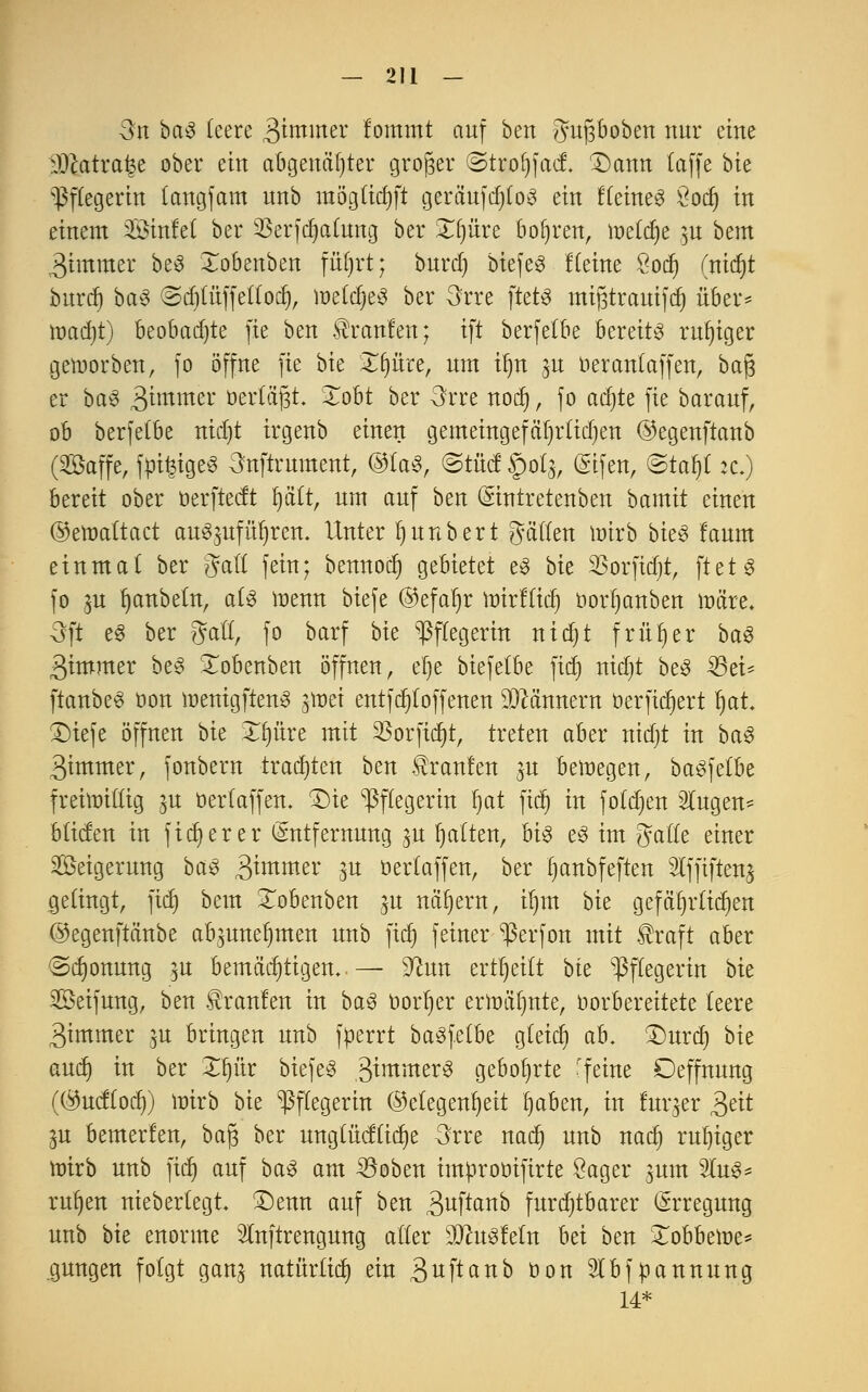 Qn ba$ leere 3immer fommt auf ben gugboben nur eine äJtatra^e ober ein abgenagter großer ©trofjfact X)ann (äffe bie Pflegerin langfam unb möglicfyft cjeraufcr)fo^ ein flehtet Öocf) in einem 2öinfel ber ^Berfcljalung ber £l)üre bohren, meiere m bem 3immer be3 Xobenben füljrt; burcl) biefeg Keine £odj (nicf»t burrf) ba3 ©djlüffellocf), welches ber 3rre ftetö mißtrauifcf) über* madjt) beobadjte fie ben Traufen; ift berfelbe bereite ruhiger geworben, fo öffne fie bie Zfyiixt, um tt)n ^u oeranlaffen, ba(3 er ba3 3*mmer öerCa^t. Xobt ber 3rre nod), fo ac^te fie barauf, ob berfelbe nidjt irgenb einen gemeingefäljrtidjen ©egenftanb (©äffe, feiges 3nftrument, ®iaS, ©tfid §0(5, Elfen, ©taf)l ic.) bereit ober üerfteeft Ijält, um auf ben Eintretenben bamit einen ©ewaltact auSmfüIjren. Unter fjnnbert gälten wirb bieS faum einmal ber %aU fein; bennod) gebietet e3 bk SSorfidjt, fteH fo gn Rubeln, als wenn biefe @efat)r wirffid) oorijanben märe. 3ft e§ ber gfafl, fo barf bie Pflegerin nidjt früher ba3 3immer beS Xobenben öffnen, elje biefelbe fiel) nidjt be3 33ei- ftanbeS oon wenigften3 gwei entfdjloffenen Männern oerfidjert Ijai £>iefe öffnen bk Xf)üre mit 23orfid)t, treten aber nidjt in ba3 3immer, fonbern trauten ben teufen $u bewegen, baSfelbe freiwillig ^u oerlaffen. £)ie Pflegerin Ijat fiel) in foldjen Slugen- bilden in fixerer Entfernung ^u galten, M$ e3 im Jalle einer Seigerung ba$ gimmex $u oertaffen, ber fyanbfeften 2lf|iften$ gelingt, fiel) bem £obenben ^n nähern, il)m bie gefätjrlidjen ©egenftänbe ab^uneljmen unb fidj feiner ^3erfon mit teft aber Schonung 15U bemächtigen..— 5ftun erteilt bk Pflegerin bie Seifung, ben teufen in ba3 oorljer erwälmte, Vorbereitete leere 3immer $u bringen unb füerrt basfetbe gleid» ab. £)urd) bk audj in ber Xfyiix biefeS 3^mme^ gebohrte 'feine Deffnung (Öucflocf)) wirb bie Pflegerin ©clegen^ett fyaben, in fuqer £ät ju bemerfen, bag ber unglücflidje 3rre nadj unb naef) ruljiger wirb unb fidj auf ba3 am ^öoben improötfirte Säger jum %v&* rufyen nieberlegt £)enn auf ben 3ufla^o furchtbarer Erregung unb bie enorme Inftrengung aller 3Jht$fefn bei ben Xobbewe* gungen folgt gan^ natürüd) ein 3tfftanb üon Slbfpannung 14*