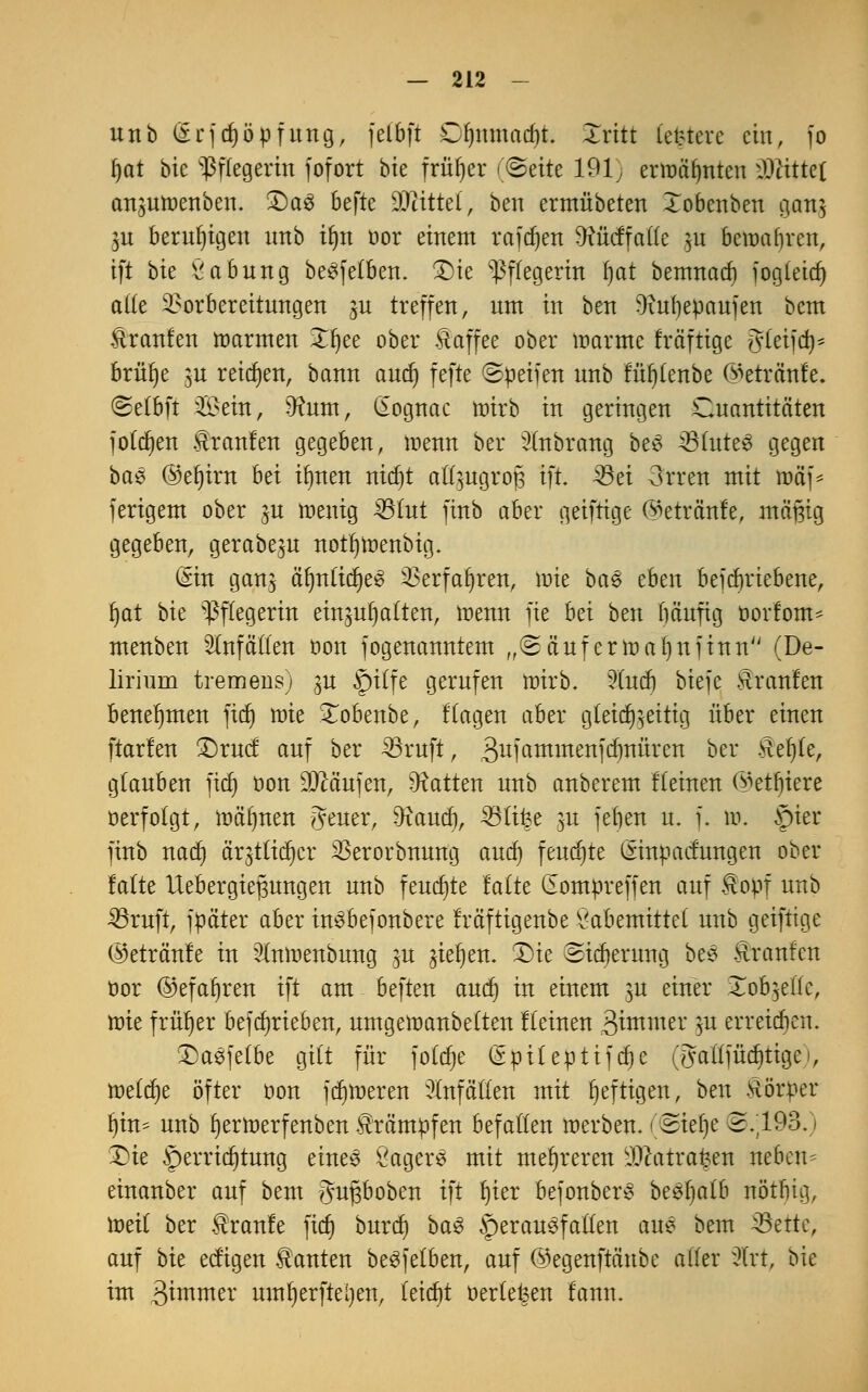 unb (5rftf)öpfung, felbft Dljttmadjt. Xritt Letztere ein, fo fyat bie Pflegerin fofort bie früher (ßtitt 191) ermähnten iDiittel an$utt>ertben. £)a3 befte Mittel, ben ermübeten Xobenben oiatt^ $u beruhigen unb il)n üor einem raffen Dfäfccffatte ju bewahren, ift bie Labung beSfelben. £)ie Pflegerin t)at bemnad) fogleicf» alle Vorbereitungen gu treffen, um in ben Oftrfjepaufen bem ftranfen »armen Xljee ober Kaffee ober loarme fräftige Brleifd}* brülje $u reiben, bann audj fefte Reifen unb fü^Cenbe ©eträttfe. ©elbft Sein, 9?um, (lognac toirb in geringen ^Quantitäten folgen Traufen gegeben, menn her ^nbrang be£ 33lute3 gegen bae @ef)irn hti ilmen nidjt aft^ugrofj ift 33ei 3rren mit äjäf* ferigem ober ju tnenig 35tut finb aber geiftige (^etrcmfe, mäßig gegeben, gerabe^u notfjtoenbig. diu gan$ äfmlicf)e§ Verfahren, loie ba6 eben betriebene, fyat hk Pflegerin einhalten, wenn fte bä ben bäufig oorfom- menben Unfällen oon jogenanntem „2äufennal)nfinn (De- lirium tremens) ju §)itfe gerufen tnirb. 5Cucf) biefe Äranfen benehmen fitf) tnie Xobenbe, f lagen aber gleichzeitig über einen ftarfen £)rucf auf ber 4öruft, 3ufötnmettfcbnüren ber Hef)le, glauben fxcf) oon Käufen, hatten unb anberem flehten ©entere »erfolgt, mahnen {Jeuer, Warnt), 33lifee ju febett u. f. m. ftter finb nad) ärjtltdjer Verorbnung aud) feuchte ßinpaefungen ober falte IXebergie^ungen unb feuchte falte (Eompreffen auf ^opf unb 33ruft, jpäter aber inSbefonbere fräftigenbe £abemittet unb geiftige ©etränfe in 2lmr>enbung %u gießen. T)ie ©tdjerintg bes Traufen öor ©efafjren ift am beften aud) in einem m einer Xob^ellc, toie früher betrieben, umgeroanbelten flehten Stowet: m erretten. T)aefe(be gilt für foldje (Spileptifdje (gaitjüditigei, tDe(cr)e öfter oon fdjtoeren Unfällen mit heftigen, ben Hörper f)iu- unb ij er toerfenben Krämpfen befallen raerben. (eiebe 2.193.» £ie Verrichtung eines ÖagerS mit mehreren 9#atrai?en neben- einanber auf bem gupoben ift l)ter befonber* bee;r)al6 nötbig, toeil ber Traufe fidj burd) baS herausfallen aue bem 33ette, auf hit eefigen Tanten beSjelben, auf ©egenftänbe aller sJ(rt, bie im 3iuimer umljerfteijen, leicht oerleteen tarnt.