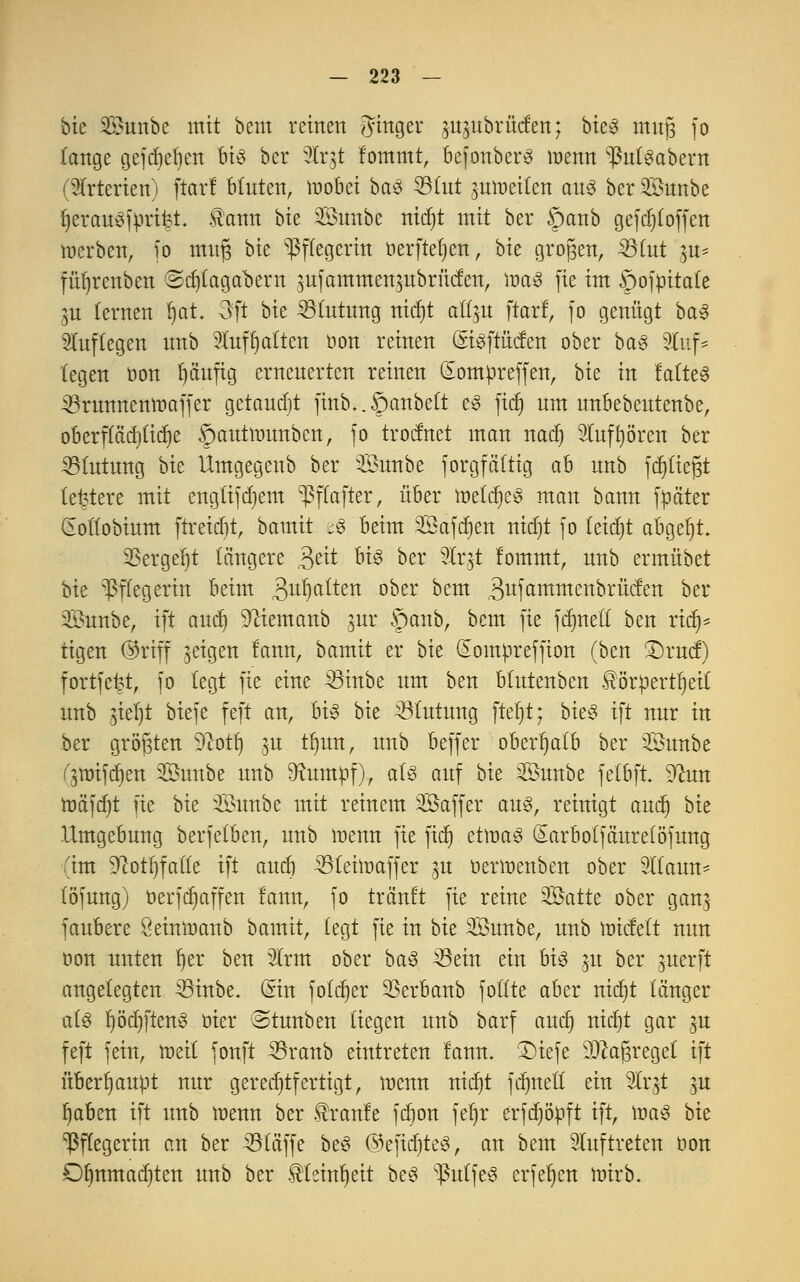 bte SBunbe mit bem reinen Jinger m^ubrüefen; bieg mttfj fo lange gefdjeben bis ber 5Ir5t fommt, befonberS wenn ^nfgabern (Arterien) ftarl bluten, mobei ba§ 331ut $mt>eitcn aus ber Sunbe fjerau^jprifet $ann bte Snnbe nidjt mit ber §anb gefdjloffen merben, fo mn§ bte Pflegerin öerftef)en, bte großen, 33fut ]u* füljrcnben ©djtagabern 3ufammen$ubrücfen, ir>a3 fie im öojpitate ju lernen fyat. Oft bte Blutung nidjt all^u ftarl, fo genügt ba3 auflegen nnb 5Xuft)alten oon reinen StgftMett ober ba3 9Iuf* legen oon Ijäuftg ernenerten reinen (Eompreffen, bte in faltet 33runnentt>affer getauft finb..§anbelt e» fiel) um nnbebeutenbe, oberflädjlidje §autrounben, fo troefttet man nadj Sluffyören ber Blutung bte Umgegenb ber Snnbe forgfäftig ab nnb fdjtiefjt teuere mit engtifdjem ^flafter, über metdjeg man bann fpäter §ollobium ftreidit, bamit t$ beim SBafdjen rttcfjt fo fetdjt abgebt. 2Sergel)t längere £ät biß ber 3lr^t lommt, nnb ermübet bie Pflegerin beim 3u^)a^ett 0Der Dem 3ufammenbrücfen ber ©unbe, ift and) 9^iemanb ^ur §anb, bem fie fdmelt ben rich- tigen @riff jeigen fann, bamit er bie Somoreffion (ben I)rucf) fortfet?t, fo legt fie eine 33inbe nm ben blntenben £örpertf)ett nnb jiel)t biefe feft an, U§ bie Blutung ftel)t; hieß ift nnr in ber größten 91ott) $u tfjun, nnb beffer oberhalb ber Snnbe ^mifd)en Sunbe nnb 9?umpf), als auf bie 2önnbe felbft 9?un mäfd)t fie bie 3Ihtnbe mit reinem SSaffer aus, reinigt audj bie Umgebung berfefben, nnb menn fie fief) etmaS Sarbolfäurelöfung (im 9?otl)fatle ift and) 35teht>affer ,$u oermenben ober Sllann- (öfung) öerfdjaffen fann, fo trehtft fie reine 3Öatte ober gan$ fanbere öeinmanb bamit, legt fie in bie SÖnnbe, nnb micfelt nnn üon nnten r)er ben 2lrm ober baß Äöein ein hiß 51t ber $uerft angelegten ^Sinbe. Sin foldjer SSerbanb follte aber nidjt länger als IjödjftenS oier Stunben liegen nnb barf aud) nid)t gar ju feft fein, meil fonft 33ranb eintreten fann. 3)tefe D#aJ3regel ift überhaupt nur gerechtfertigt, menn nid)t fcr)tte£I ein 9lr$t $u Ijaben ift nnb menn ber Traufe fdjon fet)r erfdjöpft ift, maS bit Pflegerin an ber kläffe beö ©efidjteS, an bem auftreten öon £)§nmad)ten nnb ber ^leintjeit beS s-ßutfe3 erfe^cn mirb.