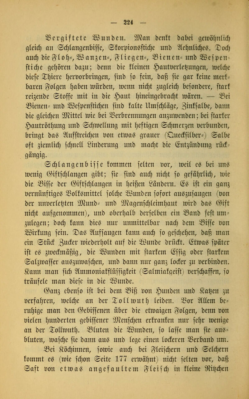 Vergiftete Sunben. äftcm beult babei gemöfynftd) gteicf) an @d)(angenbiffe, ©forttionSftid)e unb 3(efm(id)e3. Dodj and) bieg(ol)=, ^Öan^en*, $iu%tti*, dienen* unb SBejpen* ftidje gehören ba$u; benn bie f feinen §autöer(efeungen, meiere biefe Spiere hervorbringen, finb jo fein, baf; fie gar leine merl* baren gofgen ijabett würben, menn nidjt gug(eid) befonbere, ftarf rei^enbe ©toffe mit in bk §aut hineingebracht mären. — 35ei dienen* nnb Sefttenfticfyen finb latte Umfrage, 3itt!fa(be, bann bk gleiten Mittel \ok hä Verbrennungen anproenben; ht\ ftarf er §autrötfmng nnb @d}lneüung mit heftigen ©djmeqen oerbunben, bringt ba$ Sfufftreidjen von ttxotö graner (Cuecfftfber-j (Salbe oft gtemlirf) fct)net£ Sinberung unb madjt bk (*nt$ünbung rücf* gängig. ©d)(angenbiffe lommen fetten cor, meif e$ bei uns toenig ©tftfcr)tangerr gibt; fie finb and) nid)t fo gef äfjrficf), mie bie. Viffe ber @iftfd)tangen in Ijeigen Säubern. &$ ift ein gan^ vernünftiges Votlsmittel fo(d)e Snnben fofort anzufangen (oon ber unterteilen SJhmb- nnb $cagenfcf)feimijaut mvb bae ©ift nidjt aufgenommen), unb oberhalb berfefben ein 33anb feft um* anlegen; bod) lann bieg nur unmittelbar nad) bem Viffe von Sirlung fein. £)aS auffangen lann and) fo gefdjel)en, baj3 man ein <&tM Quätx lüteberfjott auf bk $Öunbe britdt. (ättoaS füäter ift e$ gtt)edmä'i3ig, bk SÖunben mit ftarfem dffig ober ftarlem ©atynaffer au^mtiafdjen, unb bann nur gan^ (oder gu oerbinben. $ann man fieb 2lmmoniafffüffigfeit (©afmialgeiftj üerfdjaffen, fo träufele man biefe in bk Sunbe. @ang ebenfo ift bei bem 33ij3 von §unben unb ®a^en g« Verfahren, meiere an ber £o((ttmtf) (eiben. Vor sMem be- ruhige man ben ©ebiffenen über bk etwaigen folgen, benn von oiefen fyunberten gebiffener ^enfe^en erfranlen nur feljr wenige an ber Xotlttmtfj. Stuten bk 2öunben, jo (äffe man fie au3* bluten, inafdje fie bann aus unb (ege einen (öderen Verbanb um. SSei Slödu'nnen, fotote and) hä g(eifd)ern unb (Settern lommt e3 (wie fd)on <&ätt 177 erroäfmt) nid)t feiten vor, baß (Saft von ettoa3 angefaultem JVUijdj ixt Keine 5Ri£d)en