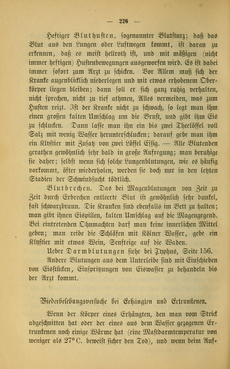 f)eftiger 33tutfjuften, jogenannter ^tutftuq; baß baS 23tut aus ben Zungen ober Luftwegen fommt, ift baratt in erfennen, bap es meift t)el(rotl) ift, unb mit mäßigen fnidjt immer fjeftigen; .*puftenbetr>egungen ausgeworfen wirb. (£s ift babei immer jofort $um SCr^t ^u fcf)icfen. 23or %ikm mufs fidj ber Traufe augenbticfficf) niebertegen unb mit etwas erhobenem Dber- förtter (iegen bleiben; bann fo'tt er fid) gan^ rufyig Debatten, nicf)t jürecfjen, nidjt ^u tief atfymen, StKeö oermeiben, was ^um Ruften reqt. 3ft ber Traufe nidjt ^u fcfywacf), fo tegt man if)m einen großen falten Umjcfytag um bie 33ruft, unb gibt if)m (£iS $u fcfytucfen. Dann (äffe man iim ein bis gtüet £I)eeföffef boft @a(^ mit wenig SfiBaffer f) erunter f et) fucfen; barauf gebe man ifjm ein ®ft)frter mit 3uial ö°k tf®ti Söffet (Sffig. — Sitte 33tutenben geraten gewöfmtid) jeljr bafb in grof$e Aufregung; man beruhige fie ba§er; fefbft wenn firf) foldje Sungenbtutungen, mie eS fyäuftg twrfommt, öfter wieberlwten, werben fie bodj nur in ben testen (Stabien ber ©djwinbfurfjt töbtltdj. 33tutb redjen. Das hti DJ^agenbtutungen öon $ät ^u ^ät burcf) (*rbrecf)en entteerte 33tut ift gewölmfid) fefjr bunfet, faft f(f)tt)ar^braun. Die kraulen finb ebenfalls im ^öett ju Ratten; man gibt ilmen (SiSttitten, falten Umfdjfag auf bk $cagengegenb. 33ei eintretenben £)lmmatf)ten barf man leine innerlichen bittet geben; man reibe bk ©cfytä'fen mit Kölner ^Baffer, gebe ein £tt)ftier mit etwas Sein, ©enfteige auf bk 2öaben. Heber Darm b tu tun gen fiefye bei Jtyn^uS, ©eite 156. Rubere ^Blutungen aus bem Unterteibe finb mit (Sinfdjieben oon (EiSftMen, (*inftirt|ungen oon (*iswaffer gu befjanbefn bis ber «Strjt fommt. ^ieocifefe0ung<$mfuctje Bei (Srfjangfen unb $rfntn Reiten. 3Öenn ber Körper eines (£rt)ängten, ben man oom ©trief abgefdmitten r)at ober ber eines aus bem Saffer gezogenen &t* trunfenen nod) einige 2Öä'rme Ijat (eine DJcaftbarmtemperatur oon weniger ats 27° C. betoeift fietjer ben £ob), unb wenn beim Stuf*