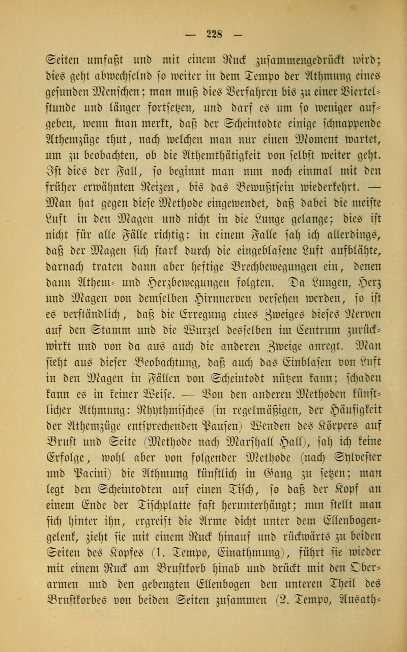 (Seiten umfaßt unb mit einem )Hud jttfaintnenge&rMi ttrirb; büß geljt abmed)fe(nb fo weiter in bem Xempo ber 9(tf)tnung eines gefunben sDcenfd)en; man muß bie* $erfaf)ren 6tö $u einer VßhtttU ftunbe unb länger fortfet?en, unb barf es um fo meniger auf- geben, menn man merft, baß ber Sdjeintobtc einige fdmappenbe TO)em$üge tr)ut, nad) melden man nur einen Moment märtet, um pi beobachten, ob bie 91tf)emtl)ätigfeit oon fetbft roeiter geljt. -3ft bkß ber galt, fo beginnt man nun nod) einmal mit ben früher ermähnten Dreien, biß baß Bemußtfein mieberfefjrt. — Scan f)at gegen biefe Scetljobe eingeroenbet, baß babei bu meifte Öuft in ben lOcagen unb nicfjt in bie öunge gelange; biees ift mctjt für alle gäfle rid)tig: in einem Jade faf) icf) atlerbings, baß ber 20cagen ficf) ftorl burd) bie eingeblafene öuft aufblähte, barnad) traten bann aber heftige 23red)bemegungen ein, benen bann Sltfiem- unb öeqbemegungen folgten. £a Öungen, £)er$ unb DJcagen üon bemfelben §irnnerüen oerfefjen merben, jo ift ee oerftänbticf), baß bie (Erregung eines 3^^9e^ biefes Heroen auf ben Stamm unb bie 2£ur5el bemfelben im Zentrum $urücf* mirft unb oon ba aus aucb bie anberen 3^e^9e anregt. Scan ftef)t aus btefer Beobachtung, baß aucf) baß (Einblafen oon 8uft in ben Scagen in fällen oon Scbeintobt nüt:en tarnt] fdjaben fann es in feiner £>eife. — 2?on ben anberen SMboben fünft* lieber 21t()mung: 9?bt)tf)mifd)es (in regelmäßigen, ber §äufigfcit ber ffljem^üge entfprecf)enben Raufen; üBenben bes Körpers auf 23ruft unb ^eite r^lcetljobe nadj WlaxtyaU §aft), faf) itf) feine (Erfolge, mof)[ aber oon folgenber $>etl)obe (nad) St)toefter unb ^acini) bie 9(tf)tnung fünft£icr) in @ang jtt fefeen; man legt ben Scfyeintobten auf einen Tifd), fo baß ber topf an einem (Enbe ber £ifcf)ptatte faft herunterhängt; nun ftellt man fid) hinter ifjn, ergreift bie 2(rme bid)t unter bem (Ellenbogen* gelenf, jieljt fie mit einem fttuef hinauf unb rücfmärtS 31t beiben Seiten bes Stopfes (t. £empo, (Einatljmung), füt)rt fie mieber mit einem 9?ucf am 33ruftforb f)inab unb brücft mit ben £ber* armen unb ben gebeugten (Ellenbogen ben unteren Ttjeil btß 33ruftforbes üon beiben Seiten $ufammen (2. lempo, Shtsatl)*