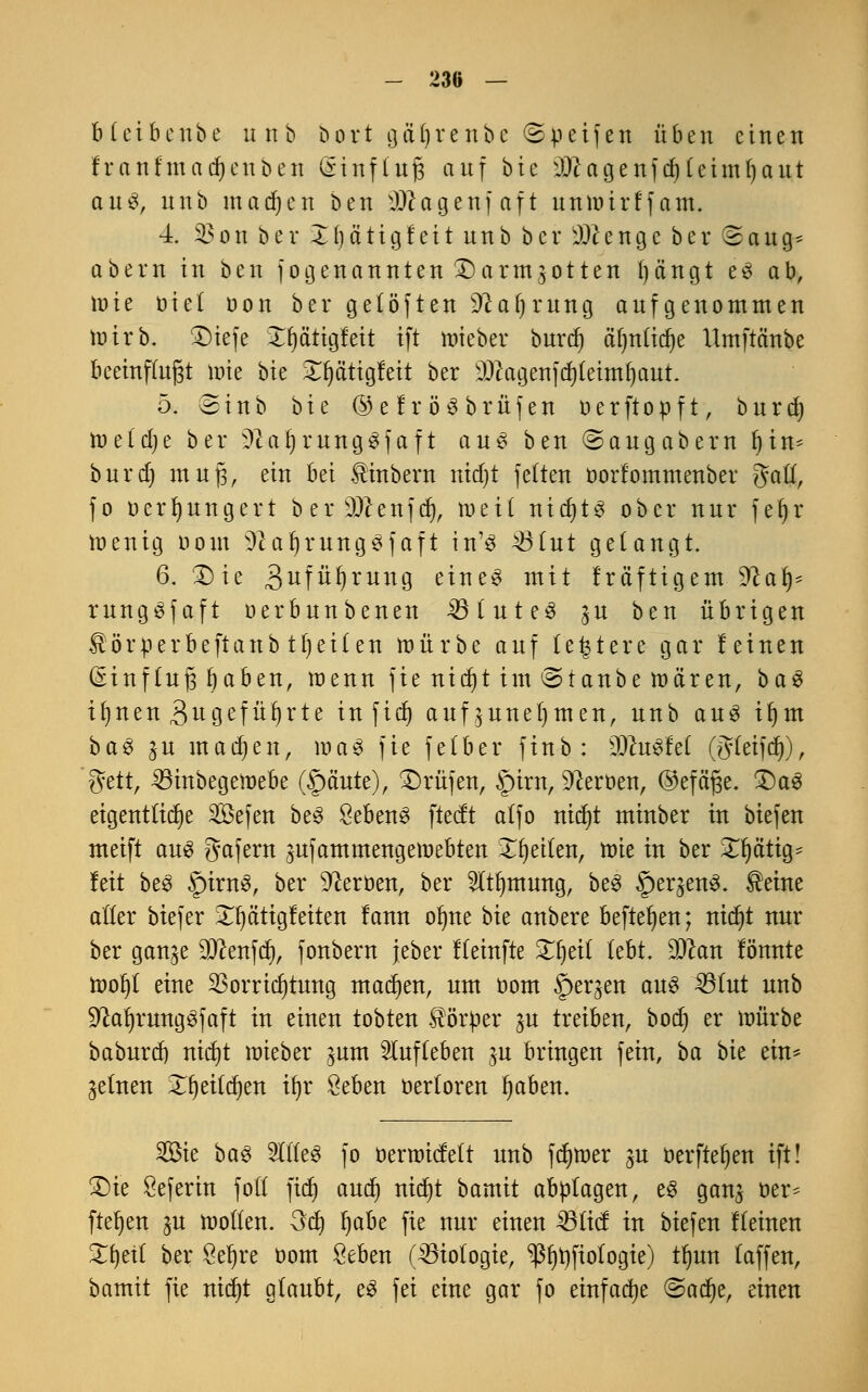 blcibenbe unb bort gäljrenbe ©pcifen üben einen franfmadjeuben @inf(ttjg auf bie iDcagenfdjUimfyaut aus, unb inadjen ben PJJagenfaft unmirffam. 4. 23on bei* Xbätigfeit nnb ber beenge ber ®aug* obern in ben jogenannten £)ormgotten fyängt es ob, mie öicl oon ber getöften üftaljrung oufgenommen mirb. £)iefe Xfjcittgfett ift mieber burdj äfjnitdje Umftänbe beeinflußt tt>ie bie Xptigfeit ber 9)cagenfd)(eimf)aut. 5. einb bie ©efröSbrüfen oerftopft, bnrrf) metdje ber >ftaf)rung$faft au§ ben ©ongobern fyin- burd) muß, ein bei üinbern ntdjt fetten üorfommenber gaft, fo ocrrjungert b er sDcenfd), mei( nitytQ ober nur fe^r menig oom ^a^rungöfaft in'3 >8iut gelangt. 6. £)ie 3ufü^mng eine3 mit Iräftigem %lafy rungSfaft oerbnnbenen 33(ute3 $u ben übrigen ^örperbeftanb tfyeüen mürbe auf (entere gar feinen (Einfluß Ijaben, menn fie nicfyt im ©taube mären, ba$ ifjnen 3ugefüf)rte in fidj aufzunehmen, unb au3 iljm b a 3 j u in a dj e n, m a 3 fie f e (b e r f i n b : 9#uSfet (fyfetfct)), 8ttt, 23inbegemebe (Spante), Prüfen, §irn, Heroen, ©efa'ße. £)a3 eigentliche 2Öefen be3 8eben3 ftecft alfo ntcr)t minber in biefen meift au3 gafern jufammengemebten feilen, mie in ber ^ä'tig- fett be3 SpirnS, ber Heroen, ber 5ttl)mung, be3 Sperrens. $eine aller biefer £l)ä'tig feiten fann olme bie anbere befielen; nict)t nur ber gan^e Genfer), fonbern jeber ffeinfte Zfyät lebt. £0can tonnte moI)( eine $orrid)tung machen, um üom Sperren aus IBlut unb SftaljnmgSfaft in einen tobten Körper ^u treiben, bod) er mürbe baburdj nitfjt mieber ^um aufleben ^u bringen fein, ba bit ein* feinen Xfjeitdjen ifyr öeben üertoren fjaben. 2Bie ba$ 2lT(e3 fo oermiefett unb fdjmer su oerfteljen ift! £)ie Öeferin fott fidt) and) nid)t bamit abplagen, e$ gan$ r>er= fielen ju motten. Od) Ijabe fie nur einen 23ficf in biefen ffeinen Xfytil ber Seljre oom £eben (Biologie, ^3t)t)fiotogte) tfyun (äffen, bamit fie nidjt glaubt, e£ fei eine gar fo einfache ©adje, einen