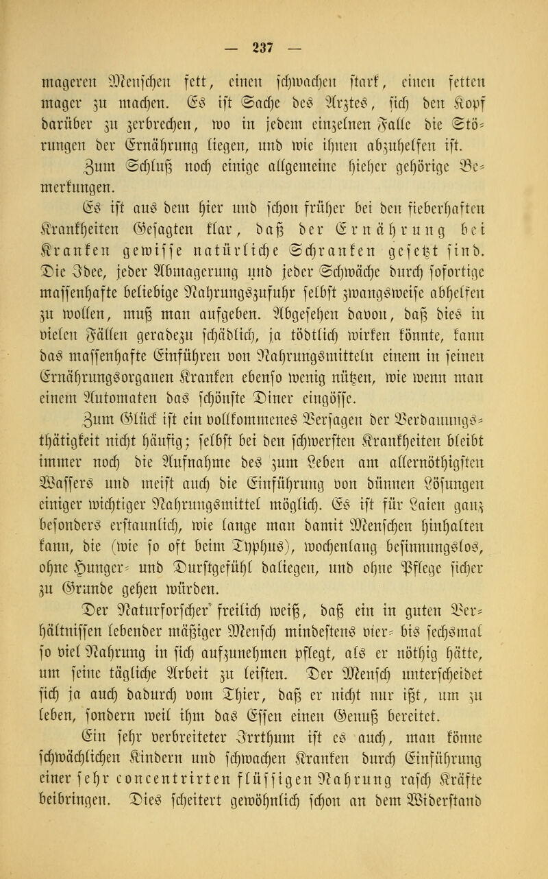 mageren SDtafdjen fett, einen fcfjimacficn ftart, einen fetten mager ju machen. G£s ift &ad)e beS SÄrgteS, ficf) ben &opf barüber 31t jerbredjen, mo in jebcm einzelnen Jade bie Stö* rungen ber (Srnä'ljrung liegen, nnb tüte if)nen a&^tf)etfen ift. 3nm @d)(n(3 nod) einige ungemeine Qtefjcr gehörige 53e^ mcrfungen. (£$ ift aus bem Ijier nnb fdjon früher bei ben fieberhaften £rcmf (Jetten ©efagten flar , baß ber l* r n a f) r n n g bei Traufen gemiffe natürliche vSdjranfen gefegt finb. Die 3bee, jeber Abmagerung nnb jeber ©djmäcfye burdj fofortige maffenljafte beliebige ^cafyrungS^ufufjr fetbft $mangStt>eife abhelfen 3U mollen, muß man aufgeben. Abgefetien baoon, baß bieS in tuelen #aiim gerabe^u fdjablid), ja töbt(icf) inirfert fönnte, fann baS maffenljafte (£*infüf)ren oon Nahrungsmitteln einem in feinen QmtäfjrungSorganen ^ranfen ebenfo menig nü|en, raie menn man einem Automaten baS fcfyönfte Diner eingöffc. 3um ©lud ift ein oollfommeneS Verjagen ber 33erbaunngS' tptigfeit nitfjt fjäuftg; fe(bft bn ben fdjmerften $ranff)eiten bleibt immer noef» t)k Aufnahme beS mm $eben am allernötljtgftcu SBafferö nnb meift aud) bie ©nfüfyrung öon bünnen Ööfungen einiger mistiger Nahrungsmittel möglidj. (SS ift für Öaien gair, befonberS erftaunlid), mie lange man bamit s3Jcmfd)en fjinljalten fann, bie (mie fo oft beim ItmfyuS), modjenlang befinnungSloS, ofme junger* unb Durftgefüf)! baliegen, unb ofjne WeGe Wei* ya ©runbe geijen mürben. Der Naturforfdjef freilief) meiß, baß ein in guten §Ber* f)ältniffen lebenber mäßiger sD?enfcl) minbeftenS oter* bis fedjSmal fo otel Nahrung in fiefj aufzunehmen pflegt, als er nötfjig, fyäüe, um feine tägliche Arbeit ju leiften. Der sJJ?enfdj unterfdjetbet fidj ja autf) baburdj 00m 3Tt)ier, baß er nid)t nur ißt, um $x leben, fonbern meil Ü)m baS (Sffen einen ®enuß bereitet. (Ein fef»r üerbreiteter 3rrtl)um ift es and), man fönne fd)mä'rf)licl)en tinbern unb fdjmacfjen Uranien burdj (Stnfüfjmng einer fef)r concentrirten flüffigen Nahrung rafcf) Gräfte beibringen. Dies fdjeitert gemöfynlid) fdjon an bem Siberftanb