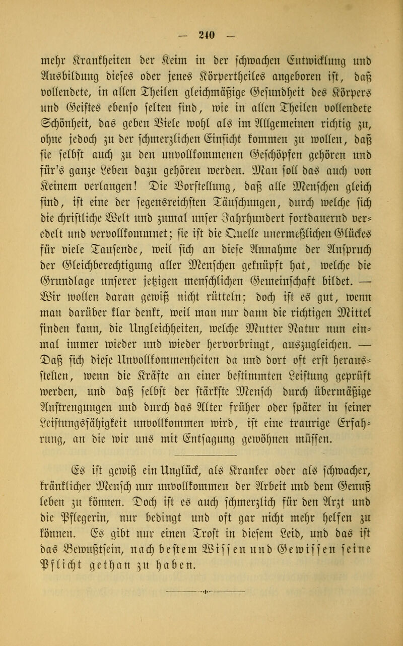 mcfjr Hranlfjeiten ber Heim in ber fdmjadjen öntmicflung unb SluSbilbung biefeS ober jenes $ötpertf)eiteS angeboren ift, baß üollenbete, in allen 3Tr)eiCen gleichmäßige @efunbl)eit beS Körpers nnb ßjeifteS ebenfo feiten fittb, wie in allen Xljeilen oollenbete @d)önf)eit, baS geben 33iele tnofjl als im allgemeinen richtig $u, ofme jebod) $u ber fdmteqlidjen (£infid)t fommen $u wollen, baß fte felbft and) ^u ben nnüollfommenen ©efdjöpfen gehören nnb für'8 gan^e Öeben ba^u gehören »erben, 90can foll baS aud) oon deinem »erlangen! £)te Sßorftellnng, baß alle SDtafdjen gleid) finb, ift eine ber fegenSreidjften Xäufdmngen, huxd) meiere fidj bie cljrifttidje Seit nnb gnmal nnfer 3a^rl)unbert fortbanernb oer* ebelt nnb oerooltlommnet; fte ift bieOuetle unermeßlichen @füdeS für oiele £aufenbe, tuet! fid) an biefe Slnnaljme ber Slnfpmcf) ber @teid)bered)tigung aller dJtm\d)m gefnüpft t)at, meiere bk ©runbtage nnferer je^igen menfd)lid)en ©emeinfdjaft bilbet. — 2£ir »ollen baran gennß nid)t rütteln; boct) ift eS gut, toemt man barüber llar beult, »eil man nur bann bk richtigen Mittel finben fann, bk Ungleichheiten, meiere Butter dlatux nun ein* mal immer mieber nnb ttieber hervorbringt, auszugleiten. — ©aß fid) biefe Unoollfommen^eiten ba nnb bort oft erft IjerauS* ftellen, ttenn bie Gräfte an einer beftimmten öeiftnng geprüft »erben, nnb baß fetbft ber ftßrffte DJlenfd) burdj übermäßige 51nftrengnngen nnb bnrd) baS Stlter früher ober fpäter in feiner öeiftungSfäfjigfeit nnüolllommen »irb, ift eine traurige <5rfaf)= rung, an bk mir uns mit (Sntfagung gewönnen muffen. l£S ift gewiß einllnglüd, als Hranfer ober als fdjtr>ad)er, fräni'licber OTenfct) nur unoolllommen ber Arbeit unb beut @enuß leben ]u fönnen. £od) ift es aud) fd)nter$licl) für ben 5Irgt unb bie Pflegerin, nur bebingt unb oft gar nid)t mel)r Reifen ju fönnen. öS gibt nur einen Xroft in biefem %äb, unb baS ift baS 33e»ußtfein, nadj beftem Siff en unb ©emiffen feine Sßftidt)t getrau ]ix fjaben.