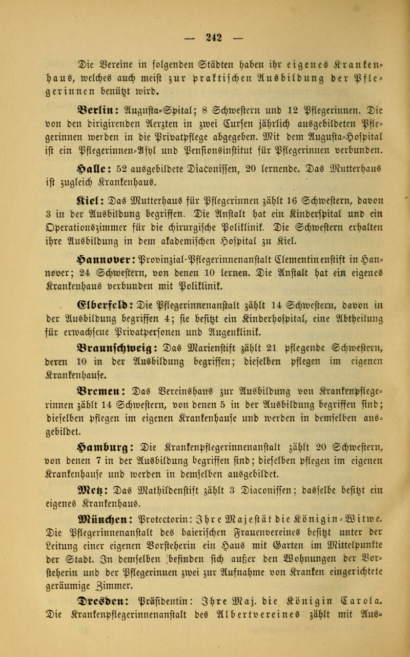 2>ie Vereine in folgenben ©tobten fyaben if>r eigenes Äranfeu» fyauS, tt?eld^eö and) nteift §ur praftifcfyeu 2(u$bitbung ber *J3fle = gerinnen benutzt roirb, Berlin: 2Iugufta=@£ital; 8 ©cfyroeftem unb 12 Pflegerinnen. 3)tc fcon ben birigirenben fcjten in jroei Surfen jäljrtid) auSgebilbeteu ^3fle= gerinnen roerben in bie ^rioatyflege abgegeben. ütfit bem 2fagufta=£otyttal ift ein Pflegerinnen^fr/1 unb ^enftonSinftitut für Pflegerinnen fcerbunben. fallet 52 auSgebifbete ©iaconiffen, 20 fernenbe. 2)a3 SciitterljauS ift ^ugleidj) $ranfenlj>au8. 3tiel: 2)a3 äftutterfyauS für Pflegerinnen jäfylt 16 ©cfyroeftern, baoen 3 in ber SluSbilbung begriffen. 2)ie Stnftalt fyat ein $inberft>itat unb ein D£eration§}immer für bie d)irurgifcr/e ^oliflinif. 2)ie ©djroeftem ermatten i^re SluSbilbung in bem afabemifd)en ^otyital gu Atel. ^öttttö&er: ^rooinäiat-^flegerinnenanftalt (Slementinenftift in £an* neuer; 24 @d;roeftern, bon benen 10 lernen. 2)ie SInftaft fyat ein eigenes ^ranfenfyaue fcerbunben mit ^olütinif. <S*l&erfcl&: 2)te ^ffegerinnenanftalt jäfylt 14 ©djroefteru, batoon in ber 5luebilbung begriffen 4; fte beft^t ein Äinberljjotyital, eine 2lbtl?eifung für erroacfyfeue ^rroatyerfonen unb 2Iugenflinif. 5ßrauttfrf)UJeig: 2)a3 äftarienftift jä&It 21 ^flegenbe ©^roeftevn, bereu 10 in ber 9Iu3bilbung begriffen; biefelben Pflegen im eigenen Äronfen^aufe. Bremen: 2)a3 SBereinSl^auS $ur SluSbilbung üon $ranfen£flege= rinnen jäblt 14 ©cfyroeftern, fcon benen 5 in ber SluSbilbung begriffen finb; biefelben Pflegen im eigenen ^ranfen^aufe unb rcerben in bemjelben ans* gebifbet. Hamburg: 2)ie $ranten£flegerinnenanftaft jäfylt 20 ©cfyroeftern, fcon benen 7 in ber 3ht$bifbung begriffen ftnb; biefelben Pflegen im eigenen $ranfenlj>aufe unb roerben in bemjelben auSgebilbet. 9>le^: 2)a3 9ftat&tfi>enfiift jä&ft 3 Staconiffen: baSfelbe befi^t ein eigenes ÄranfeubauS. SÖ^iinctjcn: ^rotectorin: 3tyre üftajeftät bie $önigtn = 2öitroe. SDic ^flegerinnenanftalt beS baierifcfyen grauenoereincS beft£t unter ber Leitung einer eigenen SSorfte^erin ein §auS mit ©arten im SDcitteljmnfte ber ©tabt. 3n bemfelben ;befinben ftd> außer ben Stauungen ber SBor* ftet)ertit unb ber Pflegerinnen jroei jur 2Iufnafyme tton Äraufen eingerichtete geräumige 3intnter. $re$bctt: ^räftbentin: 3fyre Wla\. bie Königin Carola. 2>ie Äranfen^flegerinnenanftalt beS albert Vereines gä^lt mit $u$*