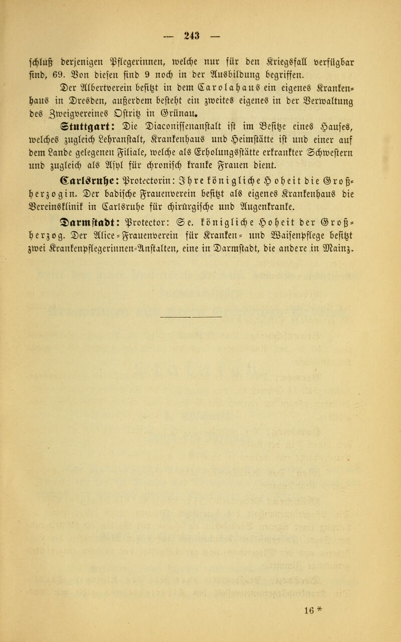 fcfyluft berjentgen Pflegerinnen, toelcfye nur für ben triegSfatt toerfitgBar ftnb, 69. 35on tiefen finb 9 nodj in ber 9tu§bübung Begriffen. 2)er StrOertüereiu befi^t in bem (SarotafyauS ein eigenes Äranfen* I)au8 in ©reiben, außerbem befielt ein jmeiteg eigenes in ber Sßertoaltung be§ 3tt>c*ÖtocreincS ^ftrit? i ©rünau. Stuttgart: 2)te ©tacontffeuanfialt ift im 93efi£e eines §aufe$, n?eld?e§ jugleid) Se&ranftalt, ÄranfentyauS unb £>etmftätte ift unb einer auf bem £anbe gelegeneu ^itiate, tt>eldj>e als (SrfyolungSftätte erfraufter @<$toefient unb gugleid) als %tyl für cfyronifd) franle grauen bient. <£arl3rit(je: ^rotectorin: 3fyrefi3nigtidj>e£>oIi)eit bie ©rofj* Ijerjogin. 2)er babifcfye grauentoerein beft^t afö eigenes ÄranfenfyauS bie SBereinSffinif in (SarlSrufye für djurürgifd^e unb Stugenfrante. §armftabt: ^rotector: @e. föniglicfye §ofyeit ber ®ro§* fyerjog. ©er ^Hce = ^rauenöerein für Traufen* unb SBaifen^flege beft^t 3tr>ei ^i*anfenpf(egertunen=5lnftalten, eine in ©armftabt, bie anbere in 9ftainj. 16