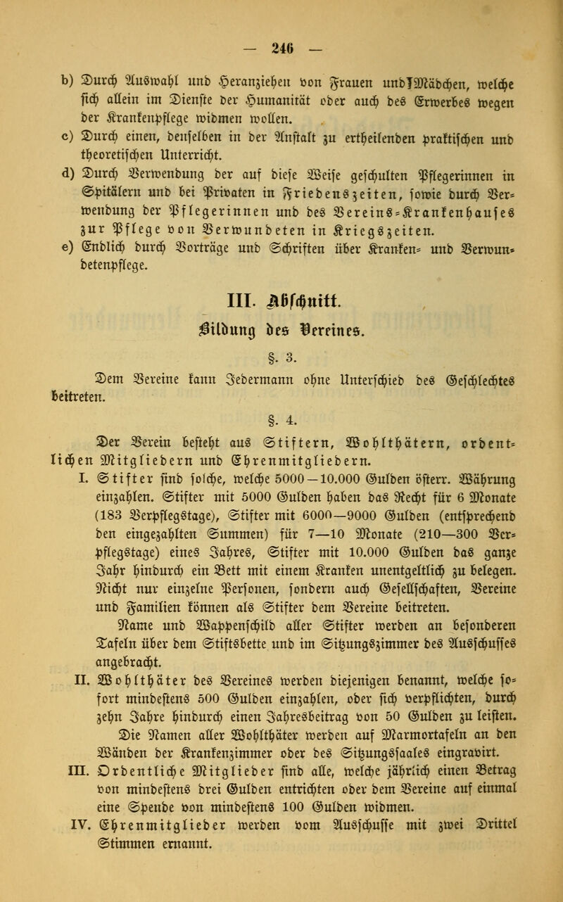 - 24G — b) 2)urd) %u$)nafy unb §erangie$eu öon grauen unbläftäbc^en, toelc&e ftcfy allein im 2)ienfte ber Humanität ober aud^ be§ (SrioerBeS toegeu ber $ranfeu})flege nübmen motten. c) 2)urd) einen, beufelBen in ber SCnftaft gu ert^eilenben ^raftifdjen unb tfyeoretifcfyen Unterricht. d) 2)ur$ SBerioenbung ber auf btefe SBeife gefäutten Pflegerinnen in Spitälern unb Bei ^ritoaten in ftriebenSgeiten, fonüe burcp 35er* toenbung ber Pflegerinnen unb beS $erein8*$ranfenf?aufe8 gur Pflege bott SBertounbeten in &rieg§geiten. e) (Subita burcp Vorträge unb ©Triften über Äranfen* unb SSermun* betenpffege. III. Mfönitt $itfmng bee Vereines. §. 3. 2)em Vereine fann Sebermann ofyne Unterfd)ieb beö ©efd?led)te8 Bettreten. §• 4. 2)er herein Befielt au§ (Stiftern, Sßofyltfyätern, orbent* liefen äftitgliebem unb (Sfyrenmitgliebern. I. @tifter finb foi<#e, ttelc&e 5000-10.000 ©ulben öfterr. äßä^rung einjagen. Stifter mit 5000 ©ulben ^afcen ba$ 9fad?t für 6 üftonate (183 $er£fleg§tage), Stifter mit 6000—9000 ©utben (entfyredjenb ben eingebauten Summen) für 7—10 9ftonate (210—300 $cr* £fleg§tage) eines Saures, Stifter mit 10.000 ©ulben ba8 gange 3a^r Irinburd) ein SBett mit einem Traufen unentgeltlich gu Belegen, •iftidjt nur einzelne ^erfonen, fonbern aud) ©efeßfegaften, Vereine unb Familien fönnen als Stifter bem Vereine Beitreten. Sftame unb Sßa^enföpilb aßer Stifter »erben an Befonberen Safein über bem StiftsBette unb im Si£ung8gimmer be§ 91u§fdjuffeS angeBrad)t. II. SBofyltljä'ter be3 Vereines toerben biejenigen Benannt, toeldje fo* fort minbeftenS 500 ©ulben einjagen, ober ftd^ tier|>flirten, burd? gefyn Safyre Irinburd) einen 3afyre§Beitrag oon 50 ©ulben gu leifien. 2>ie tarnen aller SSofylt&äter toerben auf 9ftarmortafeln an ben SBänben ber ^ranlengimmer ober beS Si£ung3faale§ eingraöirt. III. Drbenttid)e 9ftitglieber finb aße, freiere jä^rücr; einen SSetrag t-on minbeftenS brei ©ulben entrichten ober bem Vereine auf einmal eine Spenbe öon minbeftenS 100 ©ulben tuibmen. IV. (gfyrenmitglieber toerben »om 2tu$fd)uffe mit gtoet drittel Stimmen ernannt.