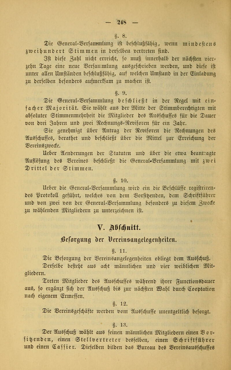 §. 8. 2)ie ©eneral=Serfam-mlung ift 6ejd)luj3fä(jig, toenn minbeftenS gtoeifyunbert Stimmen in berfclbeu Vertreten finb. 3ft biefe gafyl mcf)t erreicht, fo mufj innerhalb ber nädjiften ttter* geljm Sage eine neue Ü3erfan;mlung au8gefdjrte6en toerben, unb biefe ift unter allen Umftänben befcblufjfäbig, auf röeldjien Umftanb in ber (Sinlabung gu berfelben befonberS aufmerf'fam ju macben ift §. 9. 2)ie ©enerat=3$erfammlung befdj liefet in ber Siegel mit ein= facfyer Majorität, Sie tt>älj)lt au§ ber äftitte ber Stimmberechtigten mit abfotuter Stimmenmehrheit bie 9Jcitglieber be3 2Iu3fd;uffe§ für bie 2)auer »on brei Saferen unb jtoei 9?ecbnung§^Jteüiforen für etn Safyr. Sie genehmigt über Antrag ber Sleöiforen bie 9?ecbnungen be§ 2Iu8fdjuffe8, beratet unb befd)tiej3t über bie äftittel jut (Srreidjmng ber $erein§gtt)ecfe. lieber SIenberungen ber Statuten unb über bie ettua beantragte Stuflbfung be§ Vereines befcfjliefjt bie ©eneral*$erfammlung mit gtt>et drittel ber Stimmen. §. 10. lieber bie ©euerat=$erfammluug ttnrb ein bie 33efct)lüffe regiftriren« be§ ^Jrotofott geführt, meines öon bem ißorfitjenben, bem Schriftführer unb toon §toet bon ber ©eneraMSerjammhing BefonberS ^u biefem £mdt ju ttäljitenben SJcitgliebern ^u unterzeichnen ift. V. Jtüf^nttf. ^eforgung ber Bereinsangelegenljcttcn. §. n. 2)ie SSeforgung ber SJcretitSangelegen^citcn obliegt bem StuSfdjmfj. 2>erfelbe befielt aus adjt männlichen unb oier tt>eiblid)en üDcit* gtiebern. treten üDritgtieber be§ 2lu«fdmffe3 toäfyrenb i^rer ^unction^bauer au§, fo ergänzt ficfy ber 2lu§fcfyuf3 bi§ jur näcfjften $8afyl burcf) Kooptation nad) eigenem (Srmeffen. §. 12. Sie Serein8gefctyäfte werben fcom 2hi«f($uffe unentgeltlich beforgt. §. 1». S)er Sfasfd&ufj to'fylt au§ feinen männlichen üföitgltebem einen $$ o r= fifeenben, einen Steltöertreter beSfetben, einen Schriftführer unb einen (Saffter. S)iefetben bilben baS Bureau beS 35erein8au«f<$uffe8