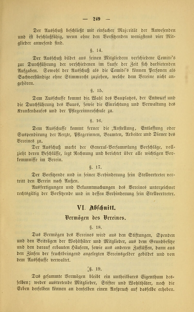 ©er 9ut§fd;uj3 befd^tiefjt mit einfacher SJcajtrität bei* SCntoefenbeu imb ift befcfytujsfäfyig, roeim ofyue ben SSorfir&enben n?enigftenö toter äftit* gtieber antr-efenb finb. §• 14. ©er SutSfdmfj lulbet aus feinen äftitgüebern toerfd;iebene (£omite'S jnr ©urd;fülj)rung ber üerfcfuebencn im Saufe ber 3eit ftd) barbietenben Aufgaben. ©otr-ofyl ber AuSfdmfs als bie CEomite'S fönnen ^ßerfonen als @ad)berftänbige ofyne ©ttmmrecfyt sugieljen, toefcfye bem Vereine nidjit an= ge^ören. §. 15. ©em 3ut3fdntffe lommt bie. 2öaf>t be§ 25autola£e3, ber (gnttourf unb bie ©urcfyfüfymng be§ 23aue3, fotine bie (Einrichtung unb iBertoaftung be8 ftranfenbaufeS unb ber ^flegerinneiifdutfe ju. §. 16. ©em AuSfdmffe fommt ferner bie Aufteilung, (Sntlaffung ober ©uSüenbirung ber 5terjte, Pflegerinnen, Beamten, Arbeiter unb ©iener beS Vereines ju. ©er 9ut§fdm§ mad)t ber ©eneraf=55erfammlung $crfd}täge, tooß* jiel;t bereu i8efd)lüffe, legt 9ied>nung unb berietet über atte mistigen 23er^ f'ommniffe int herein. §. 17. ©er iBorfifeenbe unb in feiner ^ertnnberung fein Stellvertreter t>er= tritt ben herein nad; Stufen. Ausfertigungen unb Söefanntmadmngen be3 Vereines unterseidmet red)t3giltig ber SBorfiijenbe unb in beffeit SBerfyinberung fein ©tettöertreter. VI. jiBMltitft. ^ermögnt &es Vereines. §• 18. ©a§ Vermögen be$ Vereines roirb aus ben (Stiftungen, ©toenben unb ben Beiträgen ber SSofyftfyäter unb 9Jcitglieber, au§ bem ©runbbeft£e unb ben barauf erbauten Käufern, fotoie a\\$ anberen ßuflüffen, bann au§ ben ßinfeu ber frucfytbringeub augelegten SBereinSgefber gebilbet unb toen bem 2ut3fdmffe toerrcaltet. :§. 19. ©aS gefammte Vermögen bleibt ein unheilbares (gigentfmm be§= felben; tteber austretenbe 3Jcitglieber, ©tifter unb 2BofyIu)äter, nod? bie (Srben berfelben fönnen an benfelben einen Anftorud? auf baSfefbe ergeben.