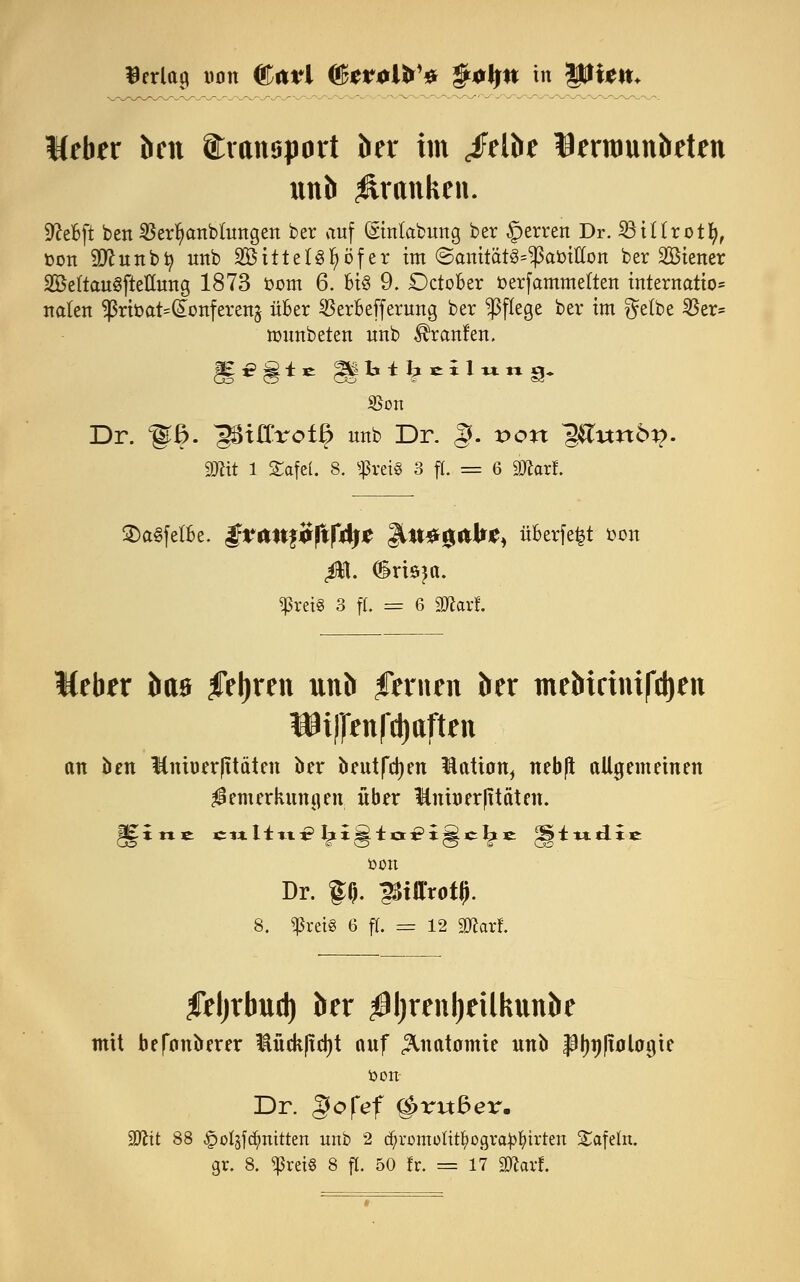 Weber beit ©xanaport ber im <felbe Bernmnbeten itnb prunken. SßeBft ben SSerfyanblungen ber auf ©nlabung ber §erren Dr. SötUrotfy, öon SDlunbfy unb SBittetgfyöfer im ©amtät^amllon ber Wiener 2Be(tauSftettung 1873 fcom 6. Bis 9. DctoBer toerfammeften titternatto* naten $rifcat=(£onferen$ über $erBefferung ber ^Pflege ber im $e(be 25er= immbeten unb Traufen. $on Dr. ^ß. ^Uffrofß uub Dr. §. Don ^itnö^. mit 1 Safel. 8. «preis 3 jL = 6 ätfarf. S)a§fetBe. |fcrttt£<>|tf4j£ |lll*g&JrjC, überfe^t fcou ß[. drisja. ^reiS 3 ft. = 6 Maxi. Weber baa feljren unb Renten ber tnebirinifdjen W||enfd)ttften an ben Kniuer|itäten ber beulten üatian^ neb(l allgemeinen $emerkuna,en; über ¥niner|itäten. ÜOlt Dr. f§. ^tUrotli. 8. «ßrci« 6 ff. = 12 2Karf. leljrbud) ber $l)renl)eillmnbe mit befonberer lückftdjt auf Anatomie unb JStynliolagie öon- Dr. gofef g>ri*6er. 2Jcit 88 -gjofsfdjmttten unb 2 (^romoüt^ogra^^irten Safein. gr. 8. ^ret§ 8 fl. 50 fr. = 17 «Warf.