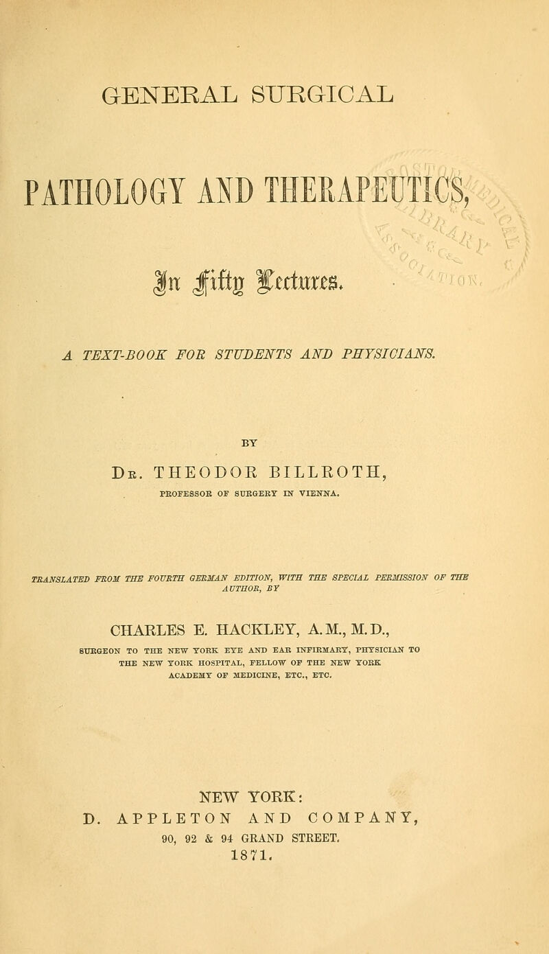GENERAL SURGICAL IP it. fit Jfiftg ^extern A TEXT-BOOK FOR STUDENTS AND PHYSICIANS. BY De. theodok Billroth, PEOFESSOE OF SUBGEEY IN VIENNA. TRANSLATED FROM THE FOURTH GERMAN EDITION, WITH THE SPECIAL PERMISSION OF THE AUTHOR, BY CHARLES E. HACKLEY, A.M., M.D., 8TTRGEON TO THE NEW YORK EYE AND EAR INFIRMARY, PHYSICIAN TO THE NEW YORK HOSPITAL, FELLOW OF THE NEW YOKE ACADEMY OF MEDICINE, ETC., ETC. NEW YORK: D. APPLETON AND COMPANY, 90, 92 & 94 GRAND STREET. 1871.