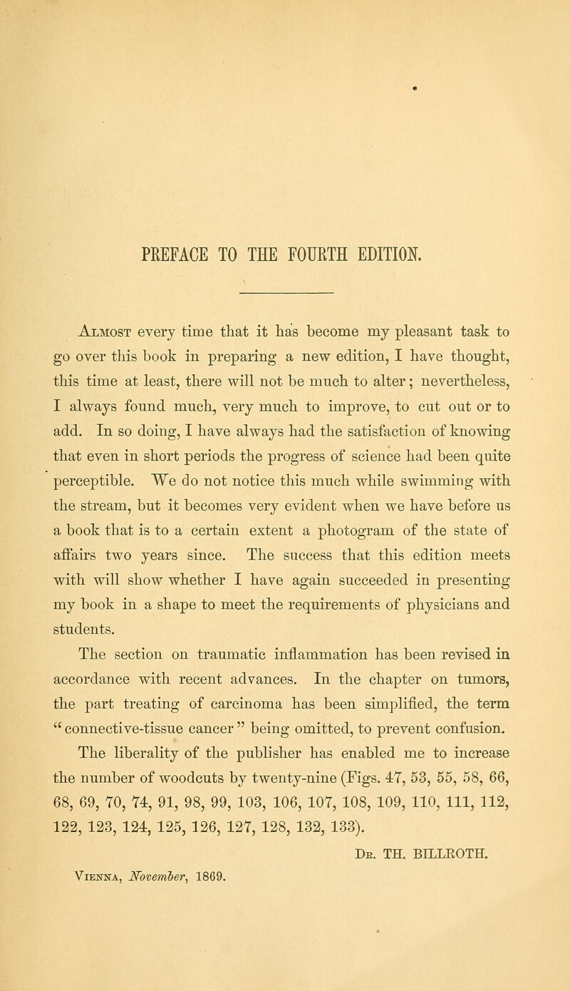 PREFACE TO THE FOURTH EDITION. Almost every time that it has become my pleasant task to go over this book in preparing a new edition, I have thought, this time at least, there will not be much to alter; nevertheless, I always found much, very much to improve, to cut out or to add. In so doing, I have always had the satisfaction of knowing that even in short periods the progress of science had been quite perceptible. We do not notice this much while swimming with the stream, but it becomes very evident when we have before us a book that is to a certain extent a photogram of the state of affairs two years since. The success that this edition meets with will show whether I have again succeeded in presenting my book in a shape to meet the requirements of physicians and students. The section on traumatic inflammation has been revised in accordance with recent advances. In the chapter on tumors, the part treating of carcinoma has been simplified, the term  connective-tissue cancer  being omitted, to prevent confusion. The liberality of the publisher has enabled me to increase the number of woodcuts by twenty-nine (Figs. 47, 53, 55, 58, 66, 68, 69, TO, 74, 91, 98, 99, 103, 106, 107, 108, 109, 110, 111, 112, 122, 123, 124, 125, 126, 127, 128, 132, 133). De. TH. BILLEOTH. Vienna, November, 1869.