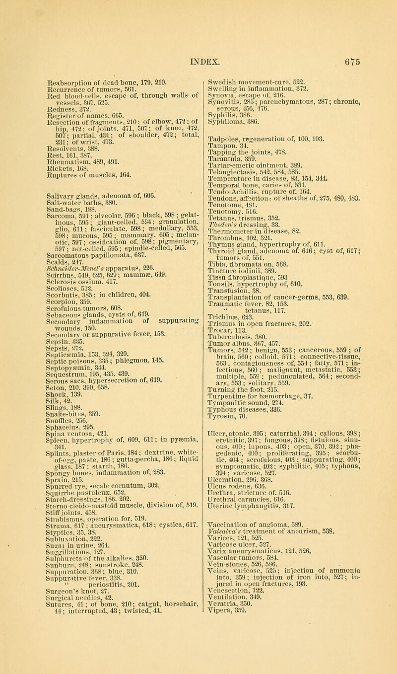 Reabsorption of dead bone, 179, 210. Recurrence of tumors, 561. Red blood-cells, escape of, through walls of vessels, 367, 525. Redness, 372. Register of names, 665. Resection of fragments, 210; of elbow, 472; of hip, 472; of joints, 471, 507; of knee, 472, 607; partial, 434; of shoulder, 472; total, 231; of wrist, 473. Resolvents, 388. Rest, 161, 387. Rheumatism, 489, 491. Rickets, 168. Ruptures of muscles, 164. Salivary glands, adenoma of, 606. Salt-water baths, 380. Sand-bags, 188. Sarcoma, 591; alveolar, 596 ; black, 598; gelat- inous, 595; giant-celled, 594; granulation, glio, 611; fasciculate, 598; medullary, 553, 598; mucous, 595; mammary, 605; melan- otic, 597; ossification of, 598; pigmentary, 597 ; net-celled, 595; spindle-celled, 565. Sarcomatous papillomata, 637. Scalds, 247. Schneider-MeneTs apparatus, 226. Scirrhus, 549, 625, 629; mammae, 649. Sclerosis ossium, 417. Scolioses, 512. Scorbutis, 385; in children, 404. Scorpion, 359. Scrofulous tumors, 608. Sebaceous glands, cysts of, 619. Secondary inflammation of suppurating wounds, 150. Secondary or suppurative fever, 153. Sepsin. 335. Sepsis, 272. Septicaemia, 153, 324, 329. Septic poisons, 335; phlegmon, 145. Septopyaemia, 344. Sequestrum, 195, 435, 439. Serous sacs, hypersecretion of, 619. Seton, 210, 390, 658. Shock, 139. Silk, 42. Slings. 188. Snake-bites, 359. Snuffles, 256. Sphacelus, 295. Spina ventosa, 421. Spleen, hypertrophy of, 609, 611; in pyaemia, 341. Splints, plaster of Paris, 184; dextrine, white- of-esg, paste, 186; gutta-percha, 186; liquid glass, 187 ; starch, 186. Spongy bones, inflammation of, 283. Sprain, 215. Spurred rye, secale cornutum, 302. Squirrhe pustuleux, 652. Starch-dressings, 186. 202. Sterno-cleido-mastoid muscle, division of, 519. Stiff joints, 458. Strabismus, operation for, 519. Struma, 617 ; aneurysmatlca, 618; cystica, 617. Styptics, 35, 38. Subluxntion, 222. Smrai in urine, 264. Suggillations, 127. Sulphurets of the alkalies, 350. Sunburn, 248; sunstroke. 248. Suppuration, 368; blue, 310. Suppurative fever, 338.  periostitis, 201. Surgeon's knot, 27. Surgical needles, 42. Sutures, 41; of bone, 210; catgut, horsehair, 44; interrupted, 43; twisted, 44. Swedish movement-cure, 522. Swelling in inflammation, 372. Synovia, escape of, 216. Synovitis, 285; parenchymatous, 287; chronic, serous, 456, 476. Syphilis, 386. Syphiloma, 386. Tadpoles, regeneration of, 100,103. Tampon, 34. Tapping the joints, 478. Tarantula, 359. Tartar-emetic ointment, 389. Telangiectasis, 542, 584, 585. Temperature in disease, 83, 154, 344 Temporal bone, caries of, 531. Tendo Achillis, rupture of, 164. Tendons, affections of sheaths of, 275, 480, 483. Tenotome, 4S1. Tenotomy, 516. Tetanus, trismus, 352. Thederi's dressing, 33. Thermometer in disease, 82. Thrombus, 102, 321. Thymus gland, hypertrophy of, 611. Thyroid gland, adenoma of, 616 ; cyst of, 617; tumors of, 551. Tibia, fibromata on, 568. Tincture iodinii, 389. Tissu fibroplastique, 593 Tonsils, hypertrophy of, 610. Transfusion, 38. Transplantation of cancer-germs, 553, 639. Traumatic fever. 82, 153.  tetanus, 117. Trichinae, 623. Trismus in open fractures, 202. Trocar, 113. Tuberculosis, 380. Tumor albus, 367, 457. Tumors, 542 ; beniyn, 553; cancerous, 559 ; of brain, 560; colloid, 571; connective-tissue, 563, contagiousness of, 554 ; fatty, 571; in- fectious, 560 ; malignant, metastatic, 553; multiple, 559 ; pedunculated, 564; second- ary, 553; solitary, 559. Turning the foot, 215. Turpentine for haemorrhage, 37. Tympanitic sound, 274. Typhous diseases, 336. Tyrosin, 70. Ulcer, atonic, 395; catarrhal, 394; callous, 398; erethitic, 397; fungous, 398; fistulous, sinu- ous, 400; lupous,'403; open, 370, 392; pha- gedenic, 400; proliferating, 395; scorbu- tic. 404 ; scrofulous, 403 ; suppurating, 400; symptomatic, 402; syphilitic, 405; typhous, 394; varicose, 527. Ulceration, 296, 368. Ulcus rodens, 636. Urethra, stricture of, 516. Urethral caruncles, 616. Uterine lymphangitis, 317. Vaccination of angioma, 589. Valsalva's treatment of aneurism, 538. Varices, 121, 525. Varicose ulcer, 527. Varix aneurysraaticus, 121, 526. Vascular tumors, 584. Vein-stones, 526, 586. Veins, varicose, 525; injection of ammonia into. 359; injection of iron into, 527; in- jured in open fractures, 193. Venesection, 122. Ventilation, 349. Veratria, 350. Vipera, 359.