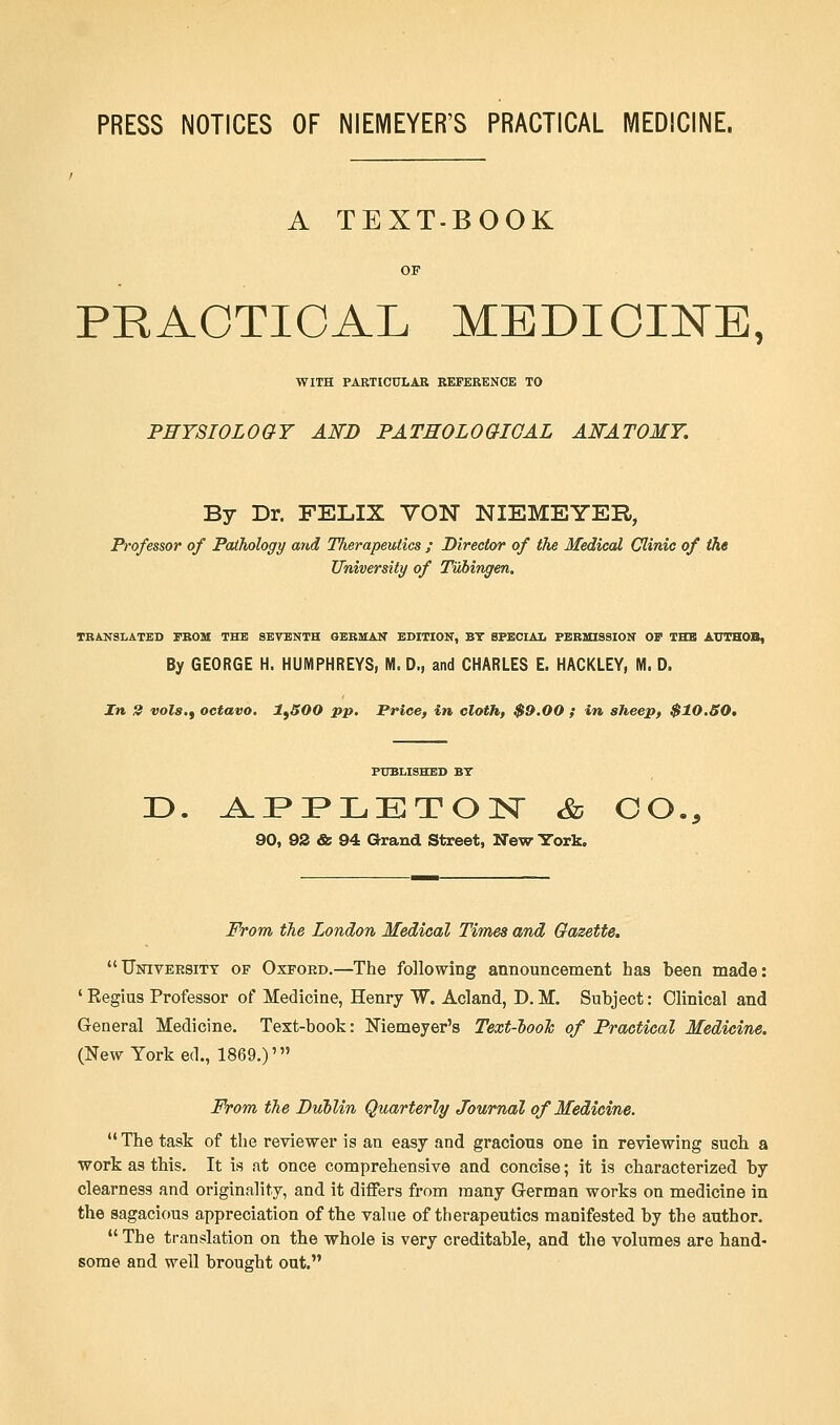 PRESS NOTICES OF NIEMEYER'S PRACTICAL MEDICINE. A TEXT-BOOK PRACTICAL MEDICINE, WITH PARTICULAR REFERENCE TO PHYSIOLOGY AND PATHOLOGICAL ANATOMY. By Dr. FELIX VON NIEMEYER, Professor of Pathology and Therapeutics ; Director of the Medical Clinic of the University of Tubingen. TRANSLATED FROM THE SEVENTH GERMAN EDITION, BY SPECIAL PERMISSION OF THE ATJTHOB, By GEORGE H. HUMPHREYS, M. D., and CHARLES E. HACKLEY, M. D. In 2 vols.) octavo. ltSOO pp. Price, in cloth, $9.00 ; in sheep, $10.50. PUBLISHED BY D. APPLETON Sd CO., 90, 92 & 94 Grand Street, New York. From the London Medical Times and Gazette. University of Oxford.—The following announcement has been made: ' Regius Professor of Medicine, Henry W. Acland, D. M. Subject: Clinical and General Medicine. Text-book: Niemeyer's Text-look of Practical Medicine. (New York ed., 1869.)' From the Dublin Quarterly Journal of Medicine. The task of the reviewer is an easy and gracious one in reviewing such a work as this. It is at once comprehensive and concise; it is characterized by clearness and originality, and it differs from many German works on medicine in the sagacious appreciation of the value of therapeutics manifested by the author. The translation on the whole is very creditable, and the volumes are hand- some and well brought out.