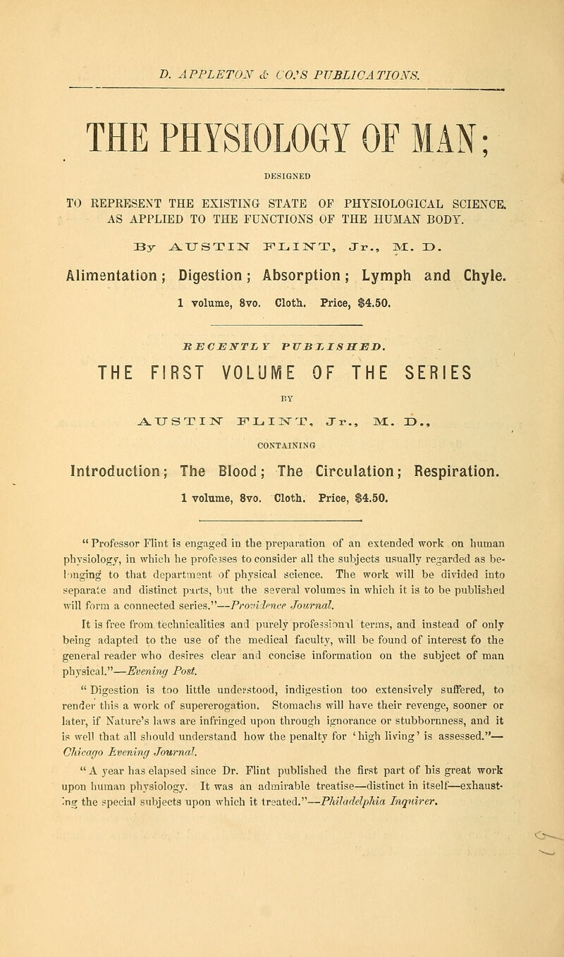 D. APPLETON <£• CO.'S PUBLICATIONS. THE PHYSIOLOGY OF MAN; TO REPRESENT THE EXISTING STATE OF PHYSIOLOGICAL SCIENCE. AS APPLIED TO THE FUNCTIONS OF THE HUMAN BODY. By AUSTIN FLINT, Jr., Ml. T3. Alimentation; Digestion; Absorption; Lymph and Chyle. 1 volume, 8vo. Cloth. Price, $4.50. SECXJJSTTIjT published. THE FIRST VOLUME OF THE SERIES BY AUSTIN FLINT, Jr., M. JJ., CONTAINING Introduction; The Blood; The Circulation; Respiration. 1 volume, 8vo. Cloth. Price, $4.50.  Professor Flint is engaged in the preparation of an extended work on human physiology, in which he professes to consider all the subjects usually regarded as be- longing to that department of physical science. The work will be divided into separate and distinct parts, but the several volumes in which it is to be published will form a connected series.—Providence Journal. Tt is free from technicalities and purely professional terms, and instead of only being adapted to the use of the medical faculty, will be found of interest fo the general reader who desires clear and concise information on the subject of man physical.—Evening Post.  Digestion is too little understood, indigestion too extensively suffered, to render this a work of supererogation. Stomachs will have their revenge, sooner or later, if Nature's laws are infringed upon through ignorance or stubbornness, and it is well that all should understand how the penalty for 'high living' is assessed.— Chicago Evening Journal.  A year has elapsed since Dr. Flint published the first part of his great work upon human physiology. It was an admirable treatise—distinct in itself—exhaust- ing the special subjects upon which it treated.—Philadelphia Inquirer.