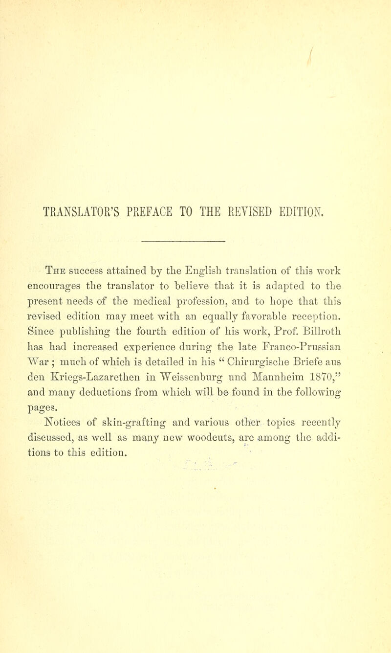 TRANSLATOR'S PREFACE TO THE REVISED EDITION. The success attained by the English translation of this work encourages the translator to believe that it is adapted to the present needs of the medical profession, and to hope that this revised edition may meet with an equally favorable reception. Since publishing the fourth edition of his work, Prof. Billroth has had increased experience during the late Franco-Prussian War ; much of which is detailed in his  Chirurgische Briefe aus den Kriegs-Lazarethen in Weissenburg und Mannheim 1870, and many deductions from which will be found in the following pages. Notices of skin-grafting and various other topics recently discussed, as well as many new woodcuts, are among the addi- tions to this edition.