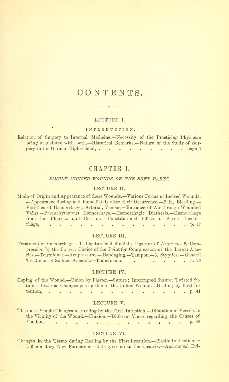 CONTENTS. LECTURE I. INTRODUCTION. Relation of Surgery to Internal Medicine.—Necessity of the Practising Physician being acquainted with both.—Historical Remarks.—Nature of the Study of Sur- gery in the German High-school, page 1 CHAPTER I. SIMPLE INCISED WOUNDS OF THE SOFT PARTS. LECTURE II. Mode of Origin and Appearance of the^e Wounds.—Various Forms of Incised Wounds. —Appearance during and immediately after their Occurrence.—Pain, Bleeding.— Varieties of Haemorrhage; Arterial, Venous.—Entrance of Air through Wounded Veins.—Parenchymatous Haemorrhage.—Hemorrhagic Diathesis.—Haemorrhage from the Pharynx and Eectum. — Constitutional Effects of Severe Haemor- rhage, p. 17 LECTURE III. Treatment of Haemorrhage.—1. Ligature and Mediate Ligature of Arteries.—2. Com- pression by the Finger; Choice of the Point for Compression of the Larger Arte- ries.—Tourniquet.—Acupressure. — Bandaging.—Tampon.—3. Styptics. — General Treatment of Sudden Anaemia.—Transfusion, . .... p. 26 LECTURE IV. Gaping of the Wound.—Union by Plaster.—Suture ; Interrupted Suture; Twisted Su- ture.—External Changes perceptible in the United Wound.—Healing by First In- tention, .............. p. 41 LECTURE V. The more Minute Changes in Healing by the First Intention.—Dilatation of Vessels in the Vicinity of the Wound.—Fluxion.—Different Views regarding the Causes of Fluxion, . p. 49 LECTURE VI. Changes in the Tissue during Healing by the First Intention.—Plastic Infiltration.— Inflammatory New Formation.—Retrogression to the Cicatrix.—Anatomical Evi-