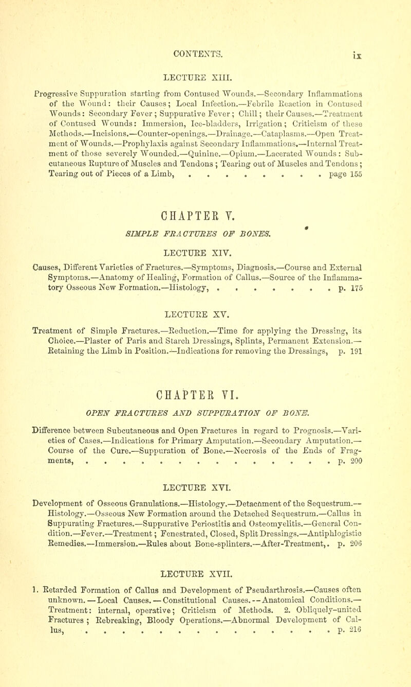 LECTURE XIII. II Progressive Suppuration starting from Contused Wounds.—Secondary Inflammations of the Wound: their Causes; Local Infection.—Febrile Reaction in Contused Wounds: Secondary Fever; Suppurative Fever; dull; their Causes.—Treatment of Contused Wounds: Immersion, Ice-bladders, Irrigation; Criticism of these Methods.—Incisions.—Counter-openings.—Drainage.—Cataplasms.—Open Treat- ment of Wounds.—Prophylaxis against Secondary Inflammations.—Internal Treat- ment of those severely Wounded.—Quinine.—Opium.—Lacerated Wounds : Sub- cutaneous Rupture of Muscles and Tendons ; Tearing out of Muscles and Tendons; Tearing out of Pieces of a Limb, page 155 CHAPTER V. SIMPLE FR AC TUBES OF BONES. LECTURE XIV. Causes, Different Varieties of Fractures.—Symptoms, Diagnosis.—Course and External Symptoms.—Anatomy of Healing, Formation of Callus.—Source of the Inflamma- tory Osseous New Formation.—Histology, p. 175 LECTURE XV. Treatment of Simple Fractures.—Reduction.—Time for applying the Dressing, its Choice.—Plaster of Paris and Starch Dressings, Splints, Permanent Extension.— Retaining the Limb in Position.^-Indications for removing the Dressings, p. 191 CHAPTER VI. OPEN FBAC TUBES AND SUPPUBATION OF BONE. Difference between Subcutaneous and Open Fractures in regard to Prognosis.—Vari- eties of Cases.—Indications for Primary Amputation.—Secondary Amputation.— Course of the Cure.—Suppuration of Bone.—Necrosis of the Ends of Frag- ments, .......... i ... p. 200 LECTURE XVI. Development of Osseous Granulations.—Histology.—Detacnment of the Sequestrum.— Histology.—Osseous New Formation around the Detached Sequestrum.—Callus in Suppurating Fractures.—Suppurative Periostitis and Osteomyelitis.—General Con- dition.—Fever.—Treatment; Fenestrated, Closed, Split Dressings.—Antiphlogistic Remedies.—Immersion.—Rules about Bone-splinters.—After-Treatment,. p. 206 LECTURE XVII. 5. Retarded Formation of Callus and Development of Pseudarthrosis.—Causes often unknown.—Local Causes. — Constitutional Causes.—Anatomical Conditions.— Treatment: internal, operative; Criticism of Methods. 2. Obliquely-united Fractures ; Rebreaking, Bloody Operations.—Abnormal Development of Cal- lus, ... p. 216