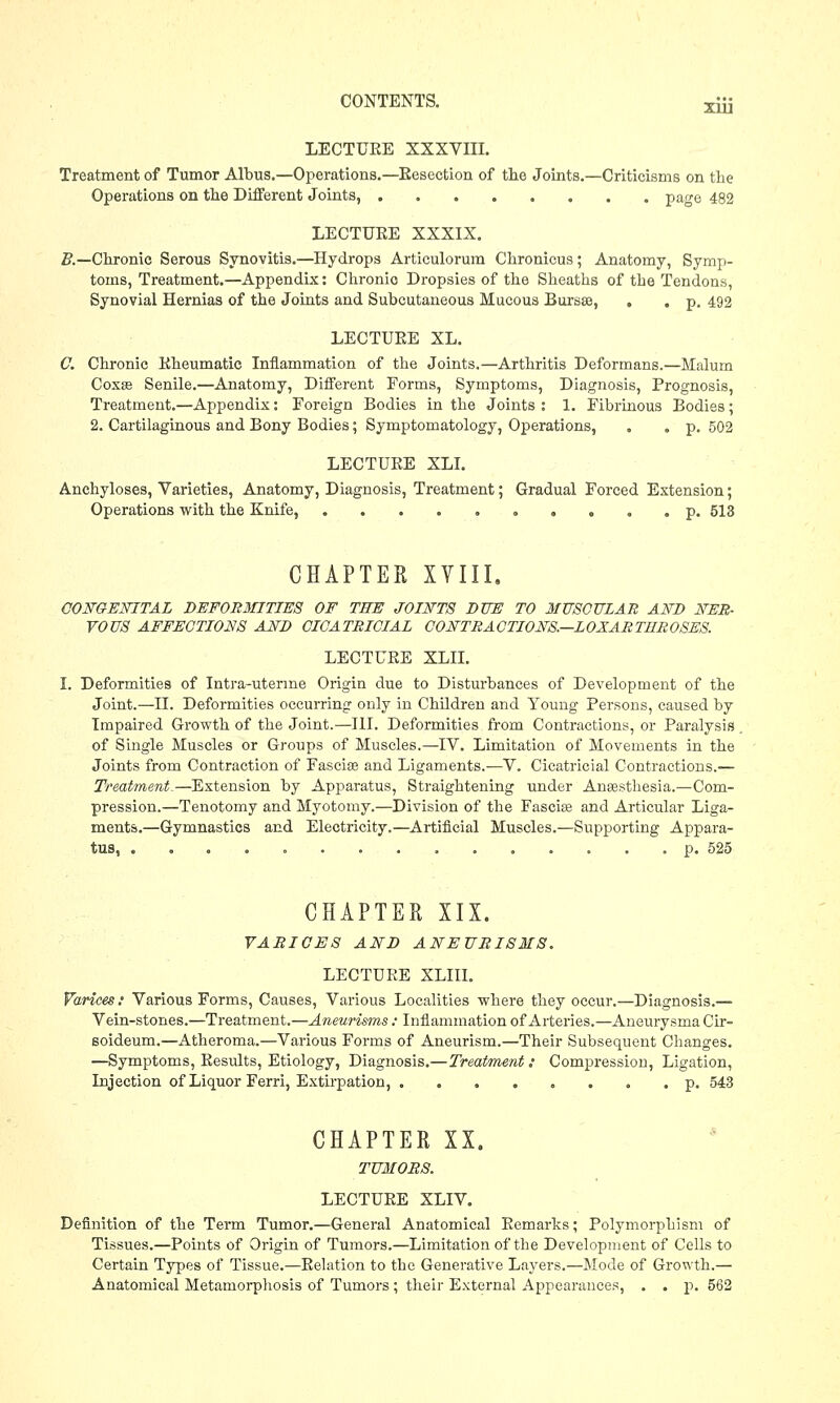 Xiu LECTURE XXXVIII. Treatment of Tumor Albus.—Operations.—Eesection of the Joints.—Criticisms on the Operations on the Different Joints, page 482 LECTUEE XXXIX. Z?.—Chronic Serous Synovitis.—Hydrops Articulorum Chronicus; Anatomy, Symp- toms, Treatment.—Appendix: Chronio Dropsies of the Sheaths of the Tendons, Synovial Hernias of the Joints and Subcutaneous Mucous Bursa, , . p. 492 LECTUEE XL. C. Chronic Eheumatic Inflammation of the Joints.—Arthritis Deformans.—Malum Coxse Senile.—Anatomy, Different Forms, Symptoms, Diagnosis, Prognosis, Treatment.—Appendix: Foreign Bodies in the Joints : 1. Fibrinous Bodies; 2. Cartilaginous and Bony Bodies; Symptomatology, Operations, . . p. 502 LECTUEE XLI. Anchyloses, Varieties, Anatomy, Diagnosis, Treatment; Gradual Forced Extension; Operations with the Knife, p. 513 CHAPTER XVIII. CONGENITAL DEFORMITIES OF THE JOINTS DUE TO MUSCULAR AND NER- VOUS AFFECTIONS AND CICATRICIAL CONTRACTIONS.—LOXARTUROSES. LECTUEE XLII. I. Deformities of Intra-uterme Origin due to Disturbances of Development of the Joint.—II. Deformities occurring only in Children and Young Persons, caused by Impaired Growth of the Joint.—III. Deformities from Contractions, or Paralysis of Single Muscles or Groups of Muscles.—IV. Limitation of Movements in the Joints from Contraction of Fascia and Ligaments.—V. Cicatricial Contractions.— Treatment.—Extension by Apparatus, Straightening under Anaesthesia.—Com- pression.—Tenotomy and Myotomy.—Division of the Fascia and Articular Liga- ments.—Gymnastics and Electricity.—Artificial Muscles.—Supporting Appara- tus, ............... p. 525 CHAPTER XIX. VARICES AND ANEURISMS. LECTUEE XLIII. Varices: Various Forms, Causes, Various Localities where they occur.—Diagnosis.— Vein-stones.—Treatment.—Aneurisms : Inflammation of Arteries.—Aneurysma Cir- soideum.—Atheroma.—Various Forms of Aneurism.—Their Subsequent Changes. —Symptoms, Eesults, Etiology, Diagnosis.—Treatment: Compression, Ligation, Injection of Liquor Ferri, Extirpation, ........ p. 543 CHAPTER XX. TUMORS. LECTUEE XLIV. Definition of the Term Tumor.—General Anatomical Eemarks; Polymorphism of Tissues.—Points of Origin of Tumors.—Limitation of the Development of Cells to Certain Types of Tissue.—Eelation to the Generative Layers.—Mode of Growth.— Anatomical Metamorphosis of Tumors ; their External Appearances, . . p. 562