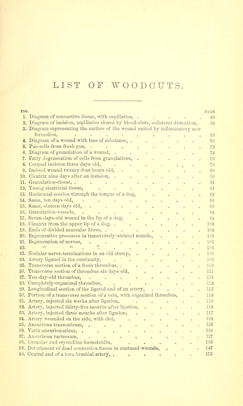 LIST OF WOODCUTS 1. Diagram of connective tissue, with capillaries, . 2. Diagram of incision, capillaries closed by blood-clots, collateral distention, 3. Diagram representing the surface of the wound united by inflammatory new formation, .... 4. Diagram of a wound with loss of substance, . 5. Pus-cells from fresh pus, . 6. Diagram of granulation of a wound, . 7. Fatty degeneration of cells from granulations, 8. Corneal incision three days old, 9. Incised wound twenty-four hours old, 10. Cicatrix nine days after an incision, . 11. Granulation-tissue, .... 12. Young cicatricial tissue, 13. Horizontal section through the tongue of a dog, 14. Same, ten days old, .... 15. Same, sixteen days old, 16. Granulation-vessels, .... 17. Seven-days-old wound in the lip of a dog, 18. Cicatrix from the upper lip of a dog, . 19. Ends of divided muscular fibres, .' . 20. Eegenerative processes in transversely-striated muscle, 21. Eegeneration of nerves, ..... 22.  .*... 23. Nodular nerve-terminations in an old stump, 24. Artery ligated in the continuity, 25. Transverse section of a fresh thrombus, . 26. Transverse section of thrombus six days old, 27. Ten-day-old thrombus, .... 28. Completely-organized thrombus, 29. Longitudinal section of the ligated end of an artery, 30. Portion of a transverse seetion of a vein, with organized thrombus, 31. Artery, injected six weeks after ligation, 32. Artery, injected thirty-five months after ligation, 33. Artery, injected three months after ligation, 34. Artery wounded on the side, with clot, 35. Aneurisma traumaticum, ..... 36. Varix aneurismaticus, ..... 37. Aneurisma varicosum, ..... 38. Granular and crystalline hasmatoidin, 39. Detachment of dead connective tissue in contused wounds, 40. Central end of a torn brachial artery, . PAGE 49 50 59 70 72 74 75 79 80 80 81 81 S2 83 83 84 84 103 104 105 106 106 10S 109 110 111 111 112 113 114 116 116 117 124 125 126 127 136 147 173