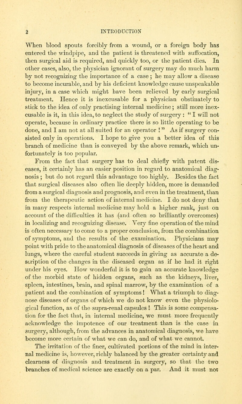 When blood spouts forcibly from a wound, or a foreign body has entered the windpipe, and the patient is threatened with suffocation, then surgical aid is required, and quickly too, or the patient dies. In other cases, also, the physician ignorant of surgery may do much harm by not recognizing the importance of a case ; he may allow a disease to become incurable, and by his deficient knowledge cause unspeakable injury, in a case which might have been relieved by early surgical treatment. Hence it is inexcusable for a physician obstinately to stick to the idea of only practising internal medicine; still more inex- cusable is it, in this idea, to neglect the study of surgery :  I will not operate, because in ordinary practice there is so little operating to be done, and I am not at all suited for an operator !  As if surgery con- sisted only in operations. I hope to give you a better idea of this branch of medicine than is conveyed by the above remark, which un- fortunately is too popular. From the fact that surgery has to deal chiefly with patent dis- eases, it certainly has an easier position in regard to anatomical diag- nosis ; but do not regard this advantage too highly. Besides the fact that surgical diseases also often lie deeply hidden, more is demanded from a surgical diagnosis and prognosis, and even in the treatment, than from the therapeutic action of internal medicine. I do not deny that in many respects internal medicine may hold a higher rank, just on account of the difficulties it has (and often so brilliantly overcomes) in localizing and recognizing disease. Very fine operation of the mind is often necessary to come to a proper conclusion, from the combination of symptoms, and the results of the examination. Physicians may point with pride to the anatomical diagnosis of diseases of the heart and lungs, where the careful student succeeds in giving as accurate a de- scription of the changes in the diseased organ as if he had it right under his eyes. How wonderful it is to gain an accurate knowledge of the morbid state of hidden organs, such as the kidneys, liver, spleen, intestines, brain, and spinal marrow, by the examination of a patient and the combination of symptoms! What a triumph to diag- nose diseases of organs of which we do not know even the physiolo- gical function, as of the supra-renal capsules ! This is some compensa- tion for the fact that, in internal medicine, we must more frequently acknowledge the impotence of our treatment than is the case in surgery, although, from the advances in anatomical diagnosis, we have become more certain of what we can do, and of what we cannot. The irritation of the finer, cultivated portions of the mind in inter- nal medicine is, however, richly balanced by the greater certainty and clearness of diagnosis and treatment in surgery, so that the two branches of medical science are exactly on a par. And it must not