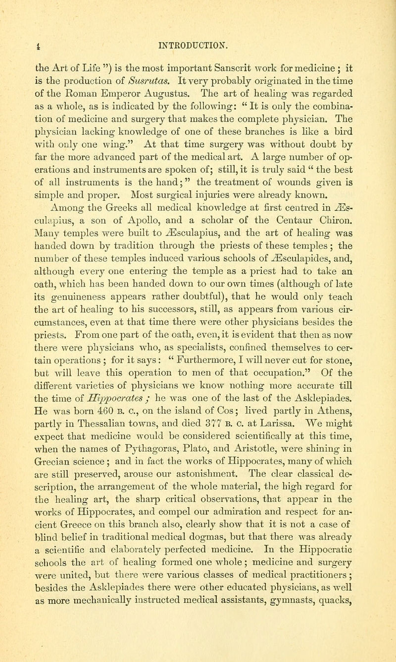 the Art of Life ) is the most important Sanscrit work for medicine ; it is the production of Susrutas. It very probably originated in the time of the Roman Emperor Augustus. The art of healing was regarded as a whole, as is indicated by the following:  It is only the combina- tion of medicine and surgery that makes the complete physician. The physician lacking knowledge of one of these branches is like a bird with only one wing. At that time surgery was without doubt by far the more advanced part of the medical art. A large number of op- erations and instruments are spoken of; still, it is truly said  the best of all instruments is the hand; the treatment of wounds given is simple and proper. Most surgical injuries were already known. Among the Greeks all medical knowledge at first centred in iEs- culapius, a son of Apollo, and a scholar of the Centaur Chiron. Many temples were built to JEsculapius, and the art of healing was handed down by tradition through the priests of these temples; the number of these temples induced various schools of JEsculapides, and, although every one entering the temple as a priest had to take an oath, which has been handed down to our own times (although of late its genuineness appears rather doubtful), that he would only teach the art of healing to his successors, still, as appears from various cir- cumstances, even at that time there were other physicians besides the priests. From one part of the oath, even, it is evident that then as now there were physicians who, as specialists, confined themselves to cer- tain operations ; for it says:  Furthermore, I will never cut for stone, but will leave this operation to men of that occupation. Of the different varieties of physicians we know nothing more accurate till the time of Hippocrates / he was one of the last of the Asklepiades. He was born 460 b. c, on the island of Cos; lived partly in Athens, partly in Thessalian towns, and died 377 b. c. at Larissa. We might expect that medicine would be considered scientifically at this time, when the names of Pythagoras, Plato, and Aristotle, were shining in Grecian science ; and in fact the works of Hippocrates, many of which are still preserved, arouse our astonishment. The clear classical de- scription, the arrangement of the whole material, the high regard for the healing art, the sharp critical observations, that appear in the works of Hippocrates, and compel our admiration and respect for an- cient Greece on this branch also, clearly show that it is not a case of blind belief in traditional medical dogmas, but that there was already a scientific and elaborately perfected medicine. In the Hippocratic schools the art of healing formed one whole; medicine and surgery were united, but there were various classes of medical practitioners ; besides the Asklepiades there were other educated physicians, as well as more mechanically instructed medical assistants, gymnasts, quacks,