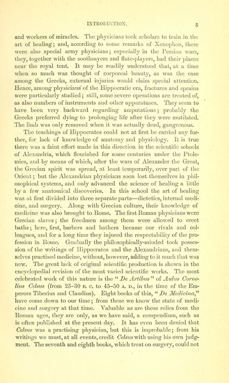 and workers of miracles. Tlie physicians took scholars to train in the art of healing; and, according to some remarks of Xenophon, there were also special army physicians; especially in the Persian wars, they, together with the soothsayers and flute-players, had their places near the royal tent. It may be readily understood that, at a time when so much was thought of corporeal beauty, as was the case among the Greeks, external injuries would claim special attention. Hence, among physicians of the Hippocratic era, fractures and sprains were particularly studied; still, some severe operations are treated of, as also numbers of instruments and other apparatuses. They seem to have been very backward regarding amputations; probably the Greeks preferred dying to prolonging life after they were mutilated. The limb was only removed when it was actually dead, gangrenous. The teachings of Hippocrates could not at first be carried any fur- ther, for lack of knowledge of anatomy and physiology. It is true there was a faint effort made in this direction in the scientific schools of Alexandria, which flourished for some centuries under the Ptole- mies, and by means of which, after the wars of Alexander the Great, the Grecian spirit was spread, at least temporarily, over part of the Orient; but the Alexandrian physicians soon lost themselves in phil- osophical systems, and only advanced the science of healing a little by a few anatomical discoveries. In this school the art of healing was at first divided into three separate parts—dietetics, internal medi- cine, and surgery. Along with Grecian culture, their knowledge of medicine was also brought to Rome. The first Roman physicians were Grecian slaves; the freedmen among them were allowed to erect baths; here, first, barbers and bathers became our rivals and col- leagues, and for a long time they injured the respectability of the pro- fession in Rome. Gradually the philosophically-minded took posses- sion of the writings of Hippocrates and the Alexandrians, and them- selves practised medicine, without, however, adding to it much that was new. The great lack of original scientific production is shown in the encyeloped ial revision of the most varied scientific works. The most celebrated work of this nature is the  De Artibus  of Aulus Corne- lius Celsus (from 25-30 b. c. to 45-50 a. d., in the time of the Em- perors Tiberius and Claudius). Eight books of this,  De Medicina have come down to our time; from these we know the state of medi- cine and surgery at that time. Valuable as are these relics from the Roman ages, they are only, as we have said, a compendium, such as is often published at the present day. It has even been denied that Celsus was a practising physician, but this is improbable; from his writings we must, at all events, credit Celsus with using his own judg- ment. The seventh and eighth books, which treat on surgery, could not