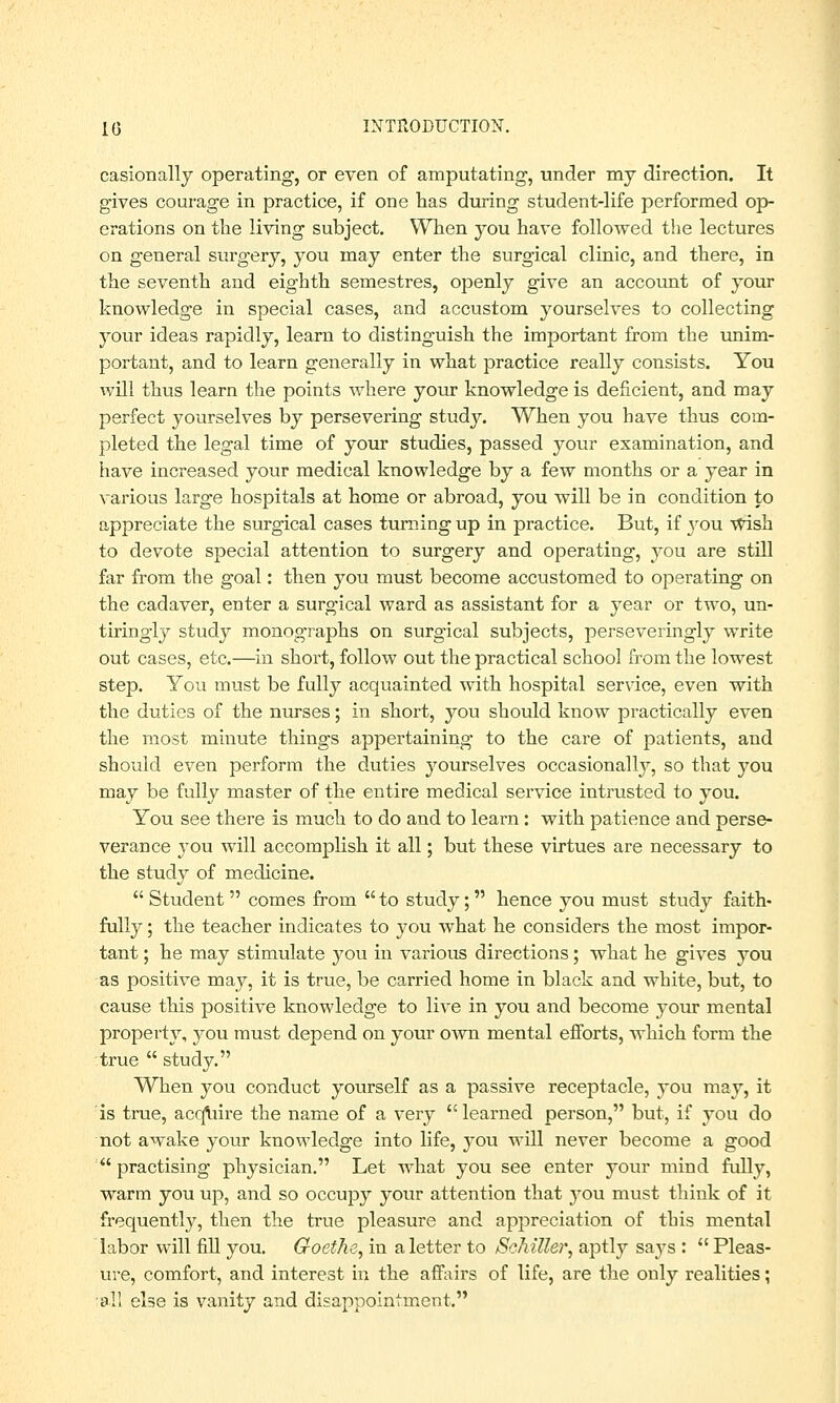 casionally operating, or even of amputating, under my direction. It gives courage in practice, if one has during student-life performed op- erations on the living subject. When you have followed the lectures on general surgery, you may enter the surgical clinic, and there, in the seventh and eighth semestres, openly give an account of your knowledge in special cases, and accustom yourselves to collecting your ideas rapidly, learn to distinguish the important from the unim- portant, and to learn generally in what practice really consists. You will thus learn the points where your knowledge is deficient, and may perfect yourselves by persevering study. When you have thus com- pleted the legal time of your studies, passed your examination, and have increased your medical knowledge by a few months or a year in various large hospitals at home or abroad, you will be in condition to appreciate the surgical cases turning up in practice. But, if 3rou wish to devote special attention to surgery and operating, you are still far from the goal: then you must become accustomed to operating on the cadaver, enter a surgical ward as assistant for a year or two, un- tiringly study monographs on surgical subjects, perseveringly write out cases, etc.—in short, follow out the practical school from the lowest step. You must be fully acquainted with hospital service, even with the duties of the nurses; in short, you should know practically even the most minute things appertaining to the care of patients, and should even perform the duties yourselves occasionally, so that you may be fully master of the entire medical service intrusted to you. You see there is much to do and to learn : with patience and perse- verance you will accomplish it all; but these virtues are necessary to the study of medicine.  Student  comes from  to study;  hence you must study faith- fully ; the teacher indicates to you what he considers the most impor- tant ; he may stimulate you in various directions; what he gives you as positive may, it is true, be carried home in black and white, but, to cause this positive knowledge to live in you and become your mental property, you must depend on your own mental efforts, which form the true  study. When you conduct yourself as a passive receptacle, you may, it is true, acqiiire the name of a very learned person, but, if you do not awake your knowledge into life, you will never become a good  practising physician. Let what you see enter your mind fully, warm you up, and so occupy your attention that }rou must think of it frequently, then the true pleasure and appreciation of this mental labor will fill you. Goethe, in a letter to Schiller, aptly says :  Pleas- ure, comfort, and interest in the affairs of life, are the only realities; all else is vanity and disappointment.