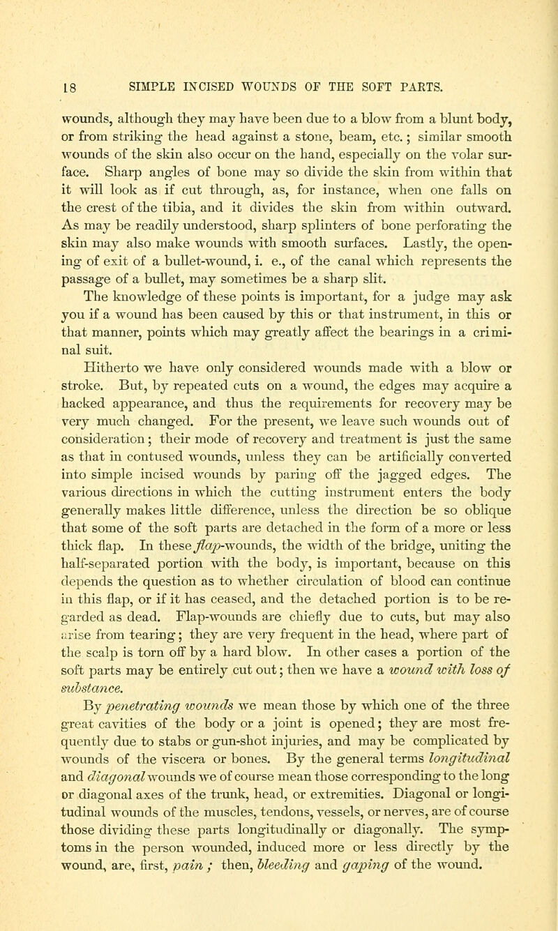 wounds, although they may have been due to a blow from a blunt body, or from striking the head against a stone, beam, etc.; similar smooth wounds of the skin also occur on the hand, especially on the volar sur- face. Sharp angles of bone may so divide the skin from within that it will look as if cut through, as, for instance, when one falls on the crest of the tibia, and it divides the skin from within outward. As may be readily understood, sharp splinters of bone perforating the skin may also make wounds with smooth surfaces. Lastly, the open- ing of exit of a bullet-wound, i. e., of the canal which represents the passage of a bullet, may sometimes be a sharp slit. The knowledge of these points is important, for a judge may ask you if a wound has been caused by this or that instrument, in this or that manner, points which may greatly affect the bearings in a crimi- nal suit. Hitherto we have only considered wounds made with a blow or stroke. But, by repeated cuts on a wound, the edges may acquire a hacked appearance, and thus the requirements for recovery may be very much changed. For the present, we leave such wounds out of consideration; their mode of recovery and treatment is just the same as that in contused wounds, unless they can be artificially converted into simple incised wounds by paring off the jagged edges. The various directions in which the cutting instrument enters the body generally makes little difference, unless the direction be so oblique that some of the soft parts are detached in the form of a more or less thick flap. In these flap-wounds, the width of the bridge, uniting the half-separated portion with the body, is important, because on this depends the question as to whether circulation of blood can continue in this flap, or if it has ceased, and the detached portion is to be re- garded as dead. Flap-wounds are chiefly due to cuts, but may also arise from tearing; they are very frequent in the head, where part of the scalp is torn off by a hard blow. In other cases a portion of the soft parts may be entirely cut out; then we have a wound with loss of substance. By penetrating wounds we mean those by which one of the three great cavities of the body or a joint is opened; they are most fre- quently due to stabs or gun-shot injuries, and may be complicated by wounds of the viscera or bones. By the general terms longitudinal and diagonal wounds we of course mean those corresponding to the long or diagonal axes of the trunk, head, or extremities. Diagonal or longi- tudinal wounds of the muscles, tendons, vessels, or nerves, are of course those dividing these parts longitudinally or diagonally. The symp- toms in the person wounded, induced more or less directly by the wound, are, first, pain ; then, bleeding and gaping of the wound.