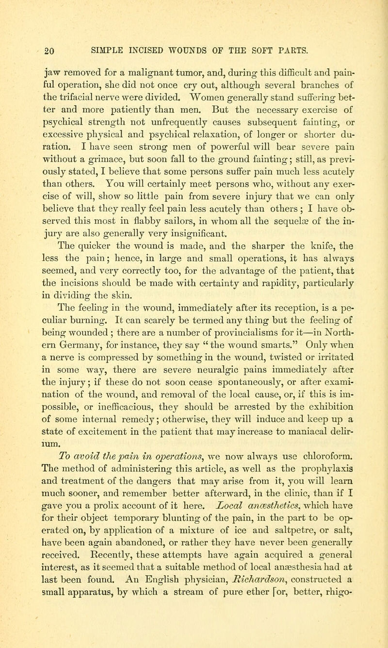 jaw removed for a malignant tumor, and, during this difficult and pain- ful operation, she did not once cry out, although several branches of the trifacial nerve were divided. Women generally stand suffering bet- ter and more patiently than men. But the necessary exercise of psychical strength not unfrequently causes subsequent fainting, or excessive physical and psychical relaxation, of longer or shorter du- ration. I have seen strong men of powerful will bear severe pain without a grimace, but soon fall to the ground fainting; still, as previ- ously stated, I believe that some persons suffer pain much less acutely than others. You will certainly meet persons who, without any exer- cise of will, show so little pain from severe injury that we can only believe that they really feel pain less acutely than others ; I have ob- served this most in flabby sailors, in whom all the sequelae of the in- jury are also generally very insignificant. The quicker the wound is made, and the sharper the knife, the less the pain; hence, in large and small operations, it has always seemed, and very correctly too, for the advantage of the patient, that the incisions should be made with certainty and rapidity, particularly in dividing the skin. The feeling in the wound, immediately after its reception, is a pe- culiar burning. It can scarely be termed any thing but the feeling of being wounded ; there are a number of provincialisms for it—in North- ern Germany, for instance, they say  the wound smarts. Only when a nerve is compressed by something in the wound, twisted or irritated in some way, there are severe neuralgic pains immediately after the injury; if these do not soon cease spontaneously, or after exami- nation of the wound, and removal of the local cause, or, if this is im- possible, or inefficacious, they should be arrested by the exhibition of some internal remedy; otherwise, they will induce and keep up a state of excitement in the patient that may increase to maniacal delir- ium. To avoid the pain in operations^ we now always use chloroform. The method of administering this article, as well as the prophylaxis and treatment of the dangers that may arise from it, you will learn much sooner, and remember better afterward, in the clinic, than if I gave you a prolix account of it here. Local anaesthetics^ which have for their object temporary blunting of the pain, in the part to be op- erated on, by application of a mixture of ice and saltpetre, or salt, have been again abandoned, or rather they have never been generally received. Recently, these attempts have again acquired a general interest, as it seemed that a suitable method of local anaesthesia had at last been found. An English physician, Richardson, constructed a small apparatus, by which a stream of pure ether [or, better, rhigo-