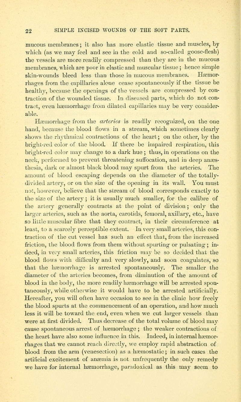 mucous membranes; it also has more elastic tissue and muscles, by which (as we may feel and see in the cold and so-called goose-flesh) the vessels are more readily compressed than they are in the mucous membranes, which are poor in elastic and muscular tissue; hence simple skin-wounds bleed less than those in mucous membranes. Haemor- rhages from the capillaries alone cease spontaneously if the tissue be healthy, because the openings of the vessels are compressed by con- traction of the wounded tissue. In diseased parts, which do not con- tract, even haemorrhage from dilated capillaries may be very consider- able. Haemorrhage from the arteries is readily recognized, on the one hand, because the blood flows in a stream, which sometimes clearly shows the rhythmical contractions of the heart; on the other, by the bright-red color of the blood. If there be impaired respiration, this bright-red color may change to a dark hue; thus, in operations on the neck, performed to prevent threatening suffocation, and in deep anaes- thesia, dark or almost black blood may spurt from the arteries. The amount of blood escaping depends on the diameter of the totally- divided artery, or on the size of the opening in its wall. You must not, however, believe that the stream of blood corresponds exactly to the size of the artery ; it is usually much smaller, for the calibre of the artery generally contracts at the point of division; only the larger arteries, such as the aorta, carotids, femoral, axillary, etc., have so little muscular fibre that they contract, in their circumference at least, to a scarcely perceptible extent. In very small arteries, this con- traction of the cut vessel has such an effect that, from the increased friction, the blood flows from them without spurting or pulsating; in- deed, in very small arteries, this friction may be so decided that the blood flows with difficulty and very slowly, and soon coagulates, so that the haemorrhage is arrested spontaneously. The smaller the diameter of the arteries becomes, from diminution of the amount of blood in the body, the more readily haemorrhage will be arrested spon- taneously, while otherwise it would have to be arrested artificially. Hereafter, you wTill often have occasion to see in the clinic how freely the blood spurts at the commencement of an operation, and how much less it will be toward the end, even when we cut larger vessels than were at first divided. Thus decrease of the total volume of blood may cause spontaneous arrest of haemorrhage ; the weaker contractions of the heart have also some influence in this. Indeed, in internal haemor- rhages that we cannot reach directly, we employ rapid abstraction of blood from the arm (venesection) as a haemostatic; in such cases the artificial excitement of anaemia is not unfrequently the only remedy we have for internal haemorrhage, paradoxical as this may seem to