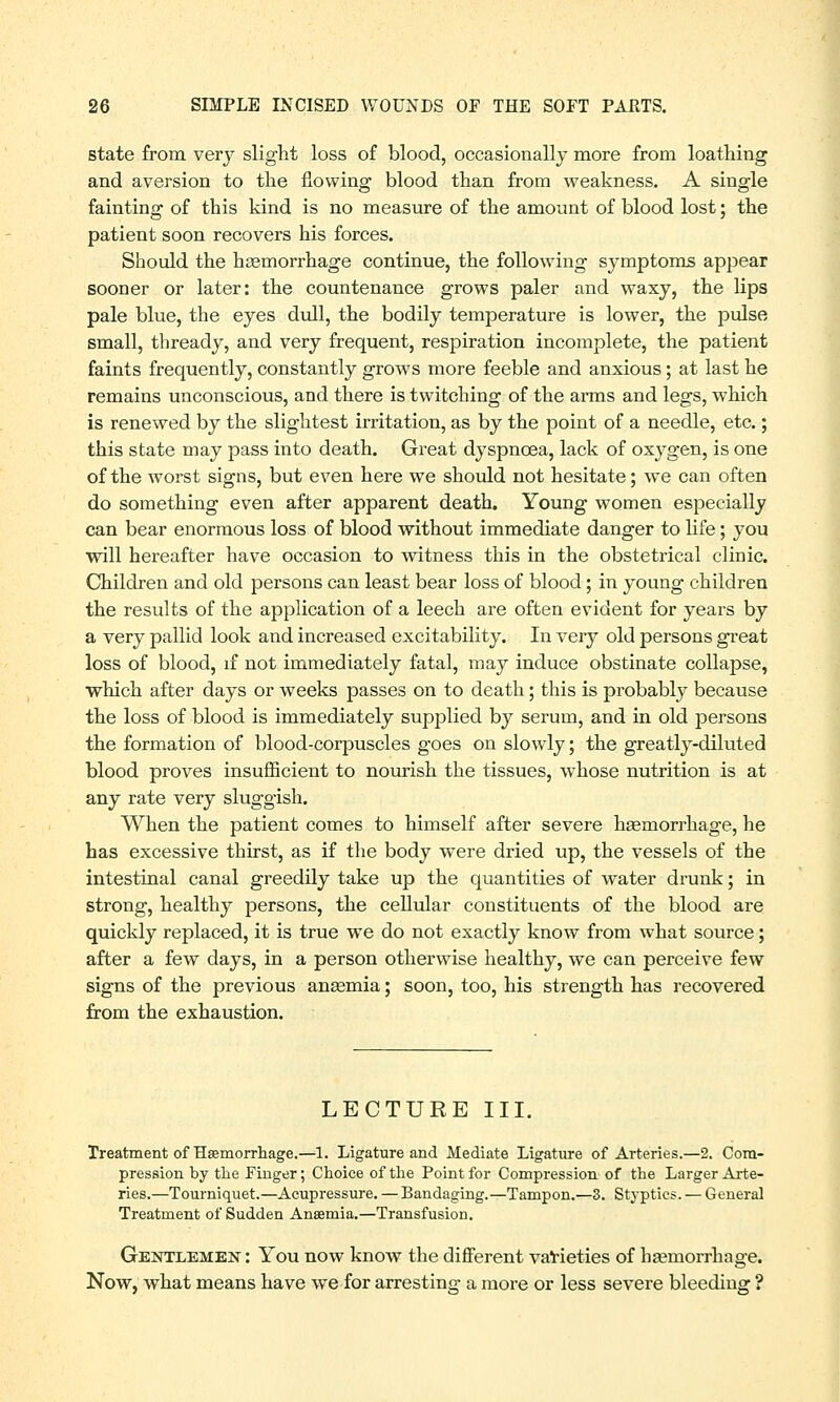 state from very slight loss of blood, occasionally more from loathing and aversion to the flowing blood than from weakness. A single fainting of this kind is no measure of the amount of blood lost; the patient soon recovers his forces. Should the haemorrhage continue, the following symptoms appear sooner or later: the countenance grows paler and waxy, the lips pale blue, the eyes dull, the bodily temperature is lower, the pulse small, thready, and very frequent, respiration incomplete, the patient faints frequently, constantly grows more feeble and anxious; at last he remains unconscious, and there is twitching of the arms and legs, which is renewed by the slightest irritation, as by the point of a needle, etc.; this state may pass into death. Great dyspnoea, lack of oxygen, is one of the worst signs, but even here we should not hesitate; we can often do something even after apparent death. Young women especially can bear enormous loss of blood without immediate danger to life; you will hereafter have occasion to witness this in the obstetrical clinic. Children and old persons can least bear loss of blood; in young children the results of the application of a leech are often evident for years by a very pallid look and increased excitability. In very old persons great loss of blood, if not immediately fatal, may induce obstinate collapse, which after days or weeks passes on to death; this is probably because the loss of blood is immediately supplied by serum, and in old persons the formation of blood-corpuscles goes on slowly; the greatly-diluted blood proves insufficient to nourish the tissues, whose nutrition is at any rate very sluggish. When the patient comes to himself after severe haemorrhage, he has excessive thirst, as if the body were dried up, the vessels of the intestinal canal greedily take up the quantities of water drunk; in strong, healthy persons, the cellular constituents of the blood are quickly replaced, it is true wTe do not exactly know from what source; after a few days, in a person otherwise healthy, we can perceive few signs of the previous anaemia; soon, too, his strength has recovered from the exhaustion. LECTURE III. Treatment of Hsemorrhage.—1. Ligature and Mediate Ligature of Arteries.—2. Com- pression by the Finger; Choice of the Point for Compression of the Larger Arte- ries.—Tourniquet.—Acupressure. — Bandaging.—Tampon.—3. Styptics. — General Treatment of Sudden Ansemia.—Transfusion. Gentlemen : You now know the different varieties of haemorrhage. Now, what means have we for arresting a more or less severe bleeding ?