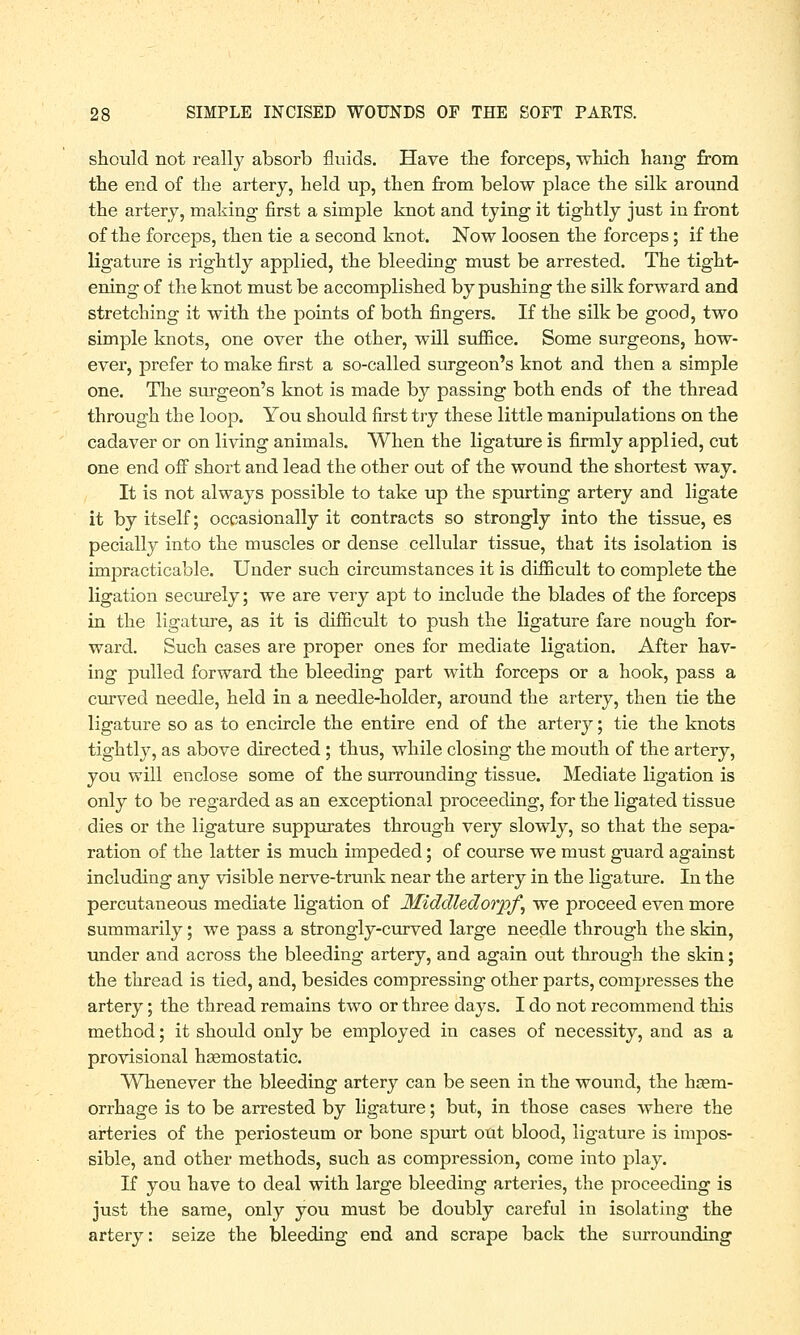should not really absorb fluids. Have the forceps, which hang from the end of the artery, held up, then from below place the silk around the artery, making first a simple knot and tying it tightly just in front of the forceps, then tie a second knot. Now loosen the forceps; if the ligature is rightly applied, the bleeding must be arrested. The tight- ening of the knot must be accomplished by pushing the silk forward and stretching it with the points of both fingers. If the silk be good, two simple knots, one over the other, will suffice. Some surgeons, how- ever, prefer to make first a so-called surgeon's knot and then a simple one. The surgeon's knot is made by passing both ends of the thread through the loop. You should first try these little manipulations on the cadaver or on living animals. When the ligature is firmly applied, cut one end off short and lead the other out of the wound the shortest way. It is not always possible to take up the spurting artery and ligate it by itself; occasionally it contracts so strongly into the tissue, es pecially into the muscles or dense cellular tissue, that its isolation is impracticable. Under such circumstances it is difficult to complete the ligation securely; we are very apt to include the blades of the forceps in the ligature, as it is difficult to push the ligature fare nough for- ward. Such cases are proper ones for mediate ligation. After hav- ing pulled forward the bleeding part with forceps or a hook, pass a curved needle, held in a needle-holder, around the artery, then tie the ligature so as to encircle the entire end of the artery; tie the knots tightly, as above directed ; thus, while closing the mouth of the artery, you will enclose some of the surrounding tissue. Mediate ligation is only to be regarded as an exceptional proceeding, for the ligated tissue dies or the ligature suppurates through very slowly, so that the sepa- ration of the latter is much impeded; of course we must guard against including any visible nerve-trunk near the artery in the ligature. In the percutaneous mediate ligation of Middledoiyf, we proceed even more summarily; we pass a strongly-curved large needle through the skin, under and across the bleeding artery, and again out through the skin; the thread is tied, and, besides compressing other parts, compresses the artery; the thread remains two or three days. I do not recommend this method; it should only be employed in cases of necessity, and as a provisional haemostatic. Whenever the bleeding artery can be seen in the wound, the haem- orrhage is to be arrested by ligature; but, in those cases where the arteries of the periosteum or bone spurt out blood, ligature is impos- sible, and other methods, such as compression, come into play. If you have to deal with large bleeding arteries, the proceeding is just the same, only you must be doubly careful in isolating the artery: seize the bleeding end and scrape back the surrounding